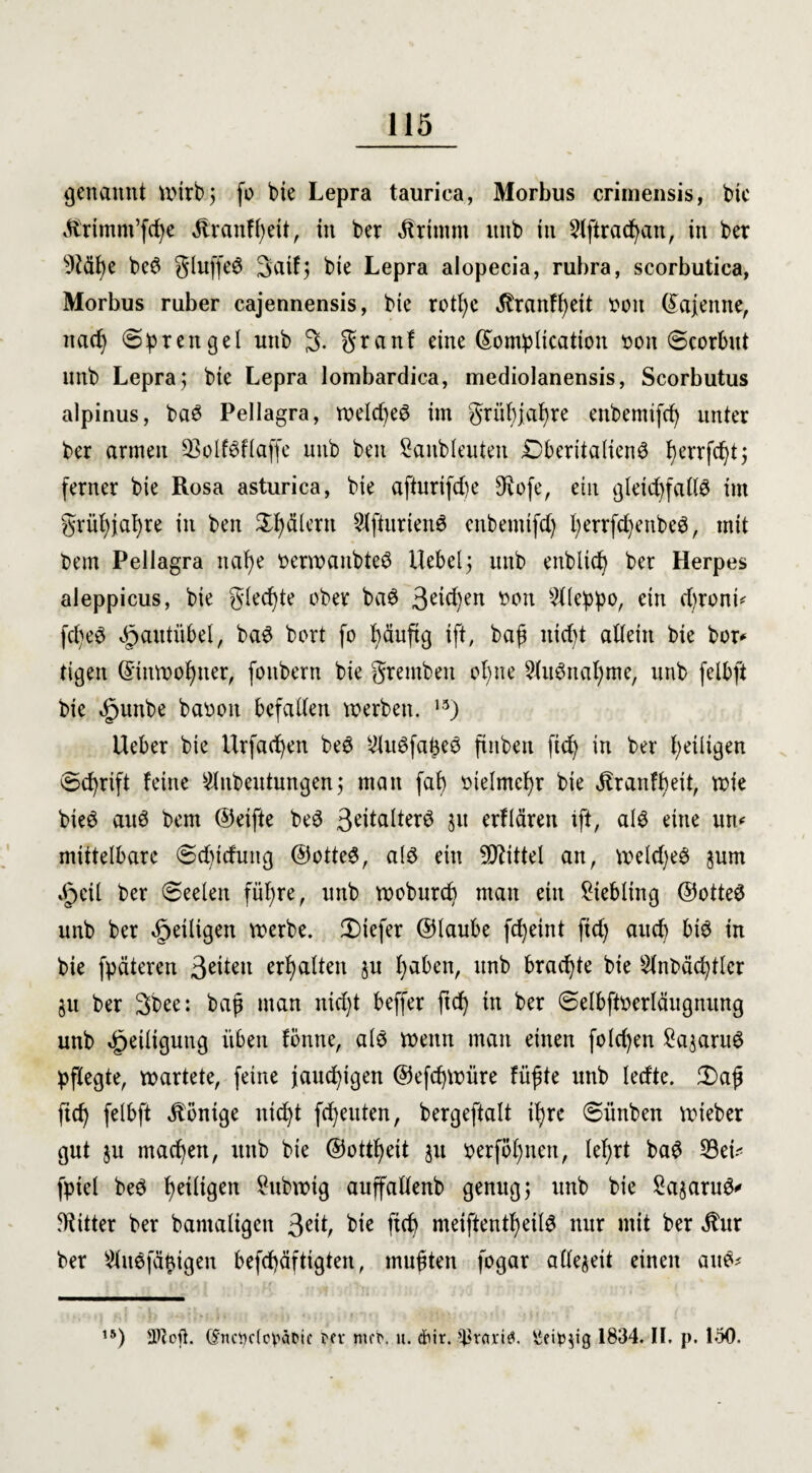 genannt Wirb; fo bie Lepra taurica, Morbus crimensis, bic ^rimm’fcße Äranfßeit, in ber Jlriinm uitb in 21ftracßan, in ber s)?äße bc6 gluffe$ Saifj bie Lepra alopecia, rubra, scorbutica, Morbus ruber cajennensis, bie rotßc ^ranfßett bou ©ajenne, nad) (Sprengel nnb 3. granf eine ©omplicatton bon (scorbut uitb Lepra; bie Lepra lombardica, mediolanensis, Scorbutus alpinus, ba6 Pellagra, weld)e6 im grüßjaßre ettbemifcß unter ber armen 93olf8flaffe unb ben Sanbleuteu Dberitalienö ßerrfeßt; ferner bie Rosa asturica, bie afturifd)e 9\ofe, ein gleicßfaltö im grüßjaßre in ben Tälern 2lfturien6 enbemtfd) ßerrfd)enbe$, mit bem Pellagra uaße betwanbteS Hebel5 unb enblicf^ ber Herpes aleppicus, bie gleite ober ba$ 3e^)en bon 2lleppo, ein d)ronü fd)e3 5paittübel, baS bort fo ßäuftg ift, baß nidd allein bie bor* tigen ©ütwoßner, fonbern bie gremben oßne 3lu$ncißme, unb felbft bic »fjunbe baboit befallen werben. 13) Heber bie Urfacßen beö $u£faße6 finben fid) in ber ^eiligen Schrift feine $itbeutungen; man faß bielmcßr bie Jtranfßeü, wie bieö aiW bem ©eifte beö 3eitalterö $u erflären xft, als eine urt* mittelbare 6d)tdung ©otteS, als ein Mittel an, wekßeS jum 5p eil ber (Seelen füßre, nnb wobureß man ein Liebling ©otteS unb ber ^eiligen werbe, tiefer ©laube feßeint fid) aitcß bis in bie fpäteren 3^iett erßalten ju ßaben, unb braeßte bie Slnbäcßtler 311 ber 3bee: baß man nießt beffer fteß in ber (selbftberläugmtng unb Heiligung üben föntte, als wenn man einen fold)en Samaras pflegte, wartete, feine jaueßigen ©efeßwüre fußte unb ledte. 3)aß fteß felbft Röntge itid)t feßeuten, bergeftalt ißre (sünben wieber gut $u maeßen, unb bie ©ottßeit 31t berfoßnen, leßrt baS 23eü fpiel beS ßetligen Subwig auffallenb genug; unb bie Sa^aruS* Witter ber bamaligen 3eiß fteß meiftentßetlS nur mit ber 5tur ber ^uSfäßigen befcßäftigten, mußten fogar allezeit einen aus* ,5) 2)loß. dncijdo^äcie m* mrb. u. dhir. *|kari£. ßei^ig 1834. II. p. 150.