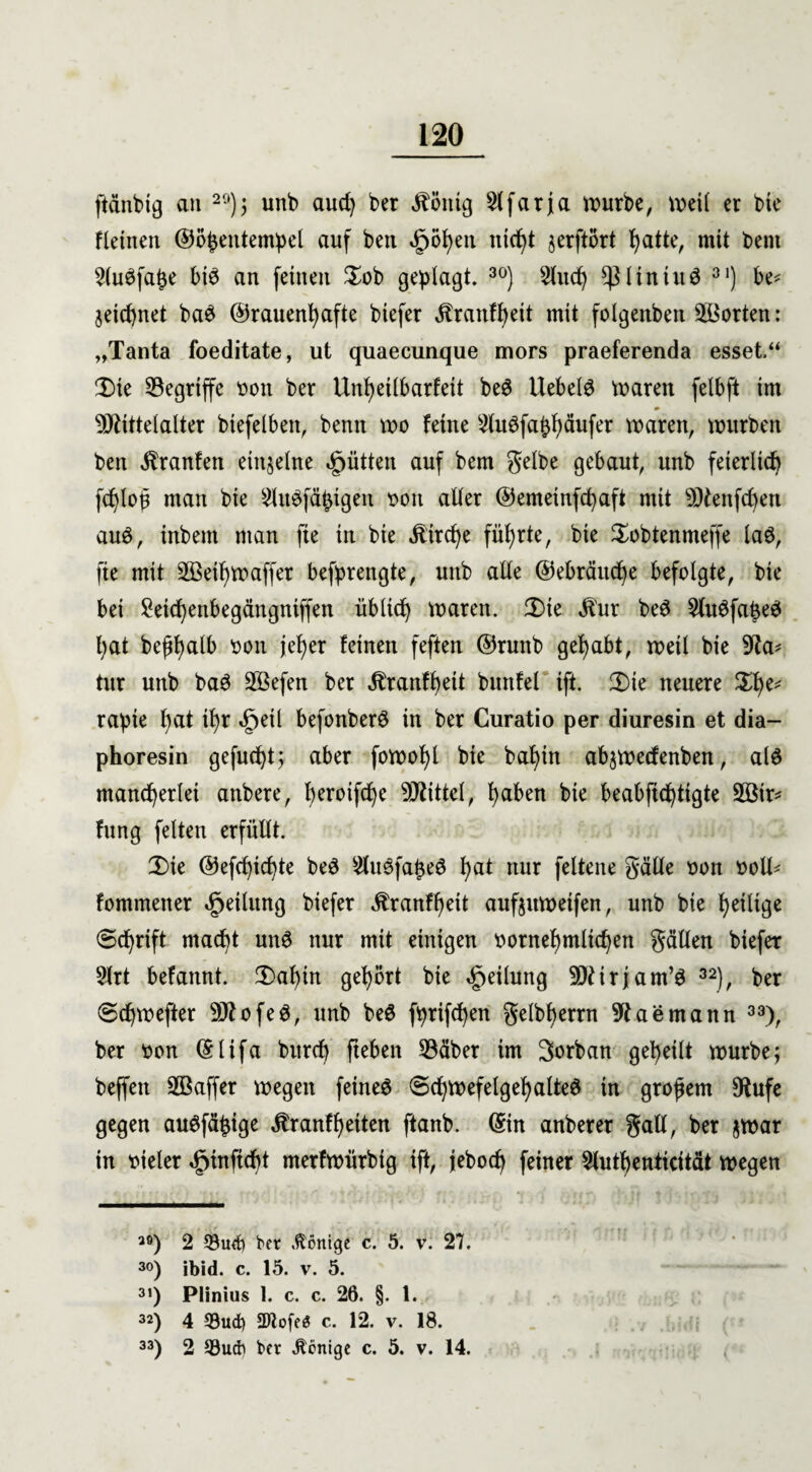 ftünbig an 20); unb aud) ber Zottig 5(farja würbe, weil er bie fletnen ©öhentempel auf ben äpöhen nicht jerftort fyatte, mit bent SluSfajje bis an feinen $ob geplagt. 30) 2htd) sßliniuS 31) be* jeid)net baS (frauenhafte biefer ^ranff)eit mit folgenbeit Morten: „Tanta foeditate, ut quaecunque mors praeferenda esset.“ Ü)ie begriffe von ber Unheilbarfeit beS Hebels waren felbft im Mittelalter btefelben, benn wo feine 2luSfaphäufer waren, würben ben $ranfen einzelne Jütten auf bem gelbe gebaut, unb feierlich fchlof man bie 2luSfähigeit von aller (femeinfchaft mit Menfchett auS, inbem man fte in bie Äirche führte, bie Sobtenmeffe laS, fte mit Methwaffet befprengte, unb alle Gebräuche befolgte, bie bei £etchenbegängniffen üblich waren. 3)ie $ur beS ^luSfa^eS hat beßhalb von jeher feinen feften ©runb gehabt, weil bie 9ta* tur unb baS Mefen ber Jlranfhett buttfel ift. 3)ie neuere $he* rapie h<d tl)r ^etl befonberS in ber Curatio per diuresin et dia— phoresin gefugt; aber fowohl bie bal)in abjwecfenben, als mancherlei anbere, heroifche Mittel, haben bie beabjtchtigte Mir* fung feiten erfüllt. 2)te ©efchtchte beS ^luSfa^eS hat nur feltene gälte von voll* fommener Teilung biefer ^ranfheit aufjttweifen, unb bie heilige Schrift macht unS nur mit einigen vernehmlichen gälten biefer 3lrt befannt. 2)al)in gehört bie Teilung Mirjam’S 32), ber Schwefter MofeS, unb beS fprifchen gelbherrn 9t ae mann 33), ber von ©lifa burch fteben 53äber im 3orban geheilt würbe; beffen Maffer wegen feines Schwefelgeh alteS in großem 9tufe gegen auSfäptge ^ranfheiten ftanb. ©in anberer galt, ber jwar in vieler «gjtnftcht merfwürbig ift, jeboch feiner Sluthenticität wegen 30) 2 53uefy bet .Könige c. 5. v. 27. 30) ibid. c. 15. v. 5. 31) Plinius 1. c. c. 26. §. 1. 32) 4 93ud) 2Jlofe$ c. 12. v. 18. 33) 2 93ucfr ber fertige c. 5. v. 14.