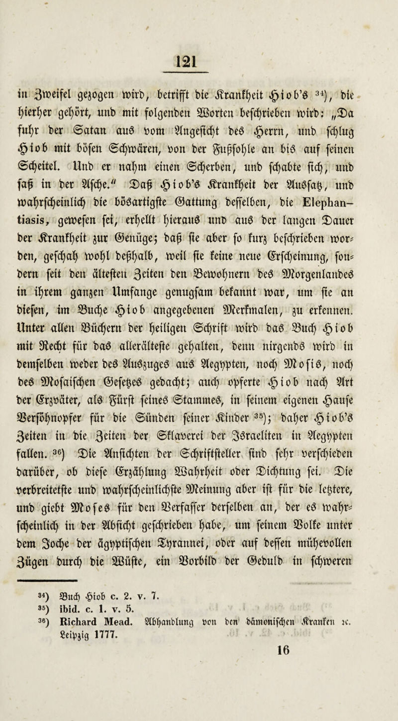 tu ättwfel ö^ogen Voirb, betrifft bie ivranffyeit cfnob’S 34), bie f)ierl)er gehört, unb mit folgenbett Söorten befcfyrieben roirb: „2)a fufyr ber <5atan au3 oom Stngeftcf)t be$ «gjerrn, tntb fcfylug *£>iob mit böfen €>d)mären, oon ber gufjfol)Ie an biö auf feinen <5dfyettel. Unb er nafjm einen (Bewerben, unb fd)abte ftd), itnb faft in ber 2lfcf)e. 3)ajj igiob’S ^ranfljeit ber 9lit3fa$, unb n>a^rfd^einlid^ bie biteartigfte ©attung beffelbcn, bie Elephan¬ tiasis, gemefen fei, ergeht I;ieraitö unb au6 ber langen 2)aucr ber $ranff)eit jur ©enüge; baf fte aber fo fur$ befdprieben mor* ben, gefd)al) mof)l beffyalb, meii fte feine neue ©rfd)einung, fon* bern feit bett äitefteu Seiten ben 25ett>of)uern beö SJtorgenlanbeS in ifjrem ganzen Umfange genugfam befannt mar, um fte an biefen, im 23ud)e «§tob angegebenen SJterfmalen, ju erlernten. Unter alten SBüdjern ber ^eiligen ©cfyrift mirb baö 23ud) <£jtob mit Stecht für baS allerciltefte gehalten, benn nirgenbS mirb in bemfelben meber bc£ 2lu<3§ugc3 au$ Slegppten, ttoef) 9Jtoft$, nod) beö SJtofaifdjen ©efe^e# gebaut $ and) opferte «gjtob nad) Slrt ber ©rjoäter, als gürft feinet (Stammes, in feinem eigenen <£aufe SBerfbfmopfer für bie ©ünben feiner ^iitber 35); bafyer ^tob’S Seiten in bie 3eüeu ber ©fiaoeret ber 3öraeliten in ^tegppten fallen. 36) 5Die 5lttftd)ten ber ©djriftftetler ftnb fefyr oerfcfytebett barüber, ob biefe ©r$äfytag 28al)rl)ett ober 3Md)tmtg fei. 3)ie oerbreitetfte unb wafyrfdfyeinltcpfte Meinung aber ift für bie leidere, unb gtebt SötofeS für ben SSerfaffer berfelben an, ber eS mat)r* fdjeinltdj in ber 5lbfid)t gefdfyrieben f)abe, um feinem SSolfe unter bem 3ocfye ber ägpptifdjen Styrannei, ober auf beffen müljeootlen ßügen burefy bie SBüfte, ein SSorbilb ber ©ebulb ttt fermeren 34) Sud) >§toB c. 2. v. 7. 35) ibid. c. 1. v. 5. 36) Richard Mead. Slbtyattbluttg boti ben bämonifd)en Äranfcn je. Seidig 1777. 16