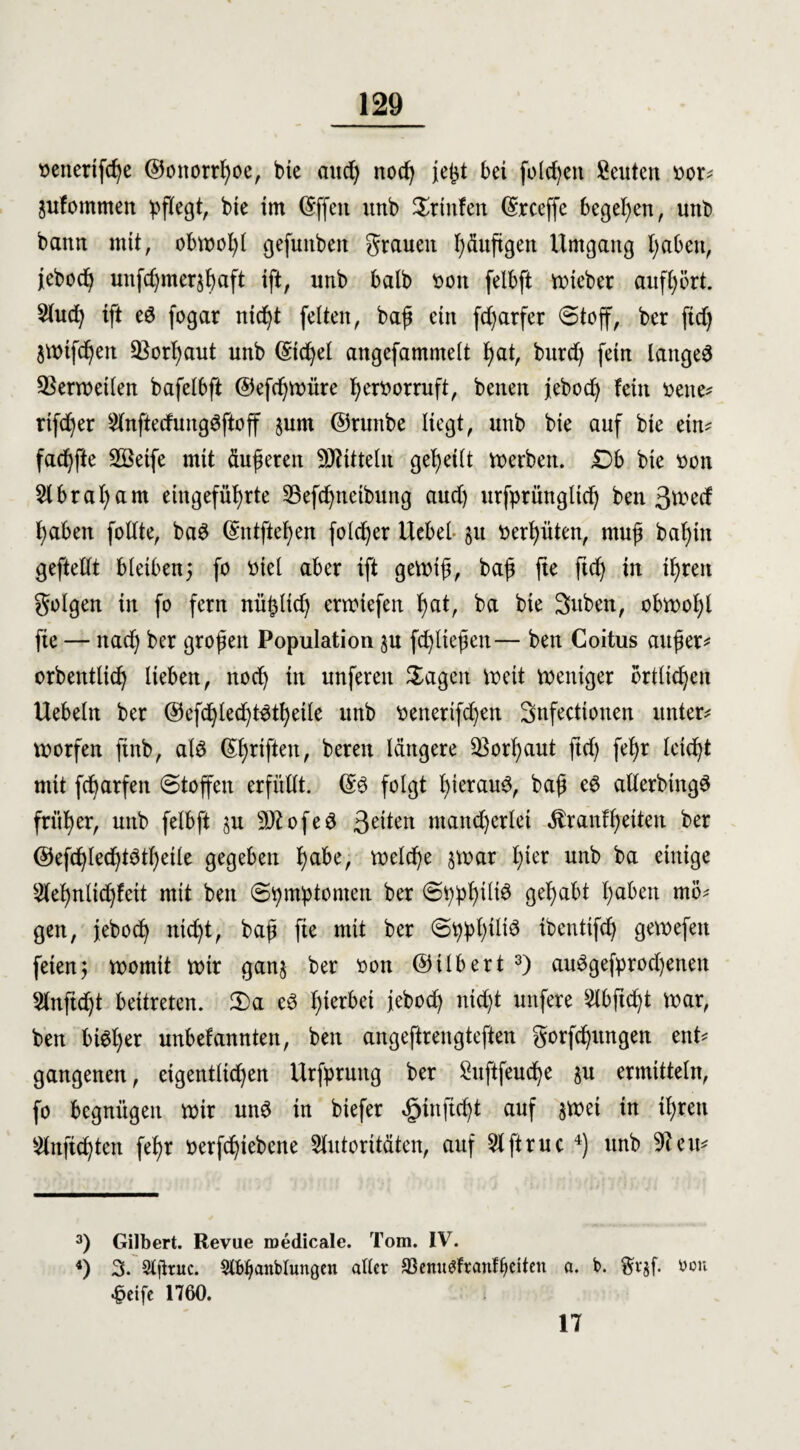 ttenertfcfye ©ottorrfyoe, btc aud) nocfy jetd bei folgen Seuten bor* äufommen pflegt, bte im ©ffeit unb Printen ©rceffe begehen, unb bann mit, obwohl gefuttbett grauen häufigen Umgang l;aben, jebodj uitfd)mer$f)aft ift, unb halb bott felbft lieber aufhört. Auch ift eö fogar nicht feiten, baß ein fcfyarfet Stoff, ber ftdj $ttnfd)en Vorhaut unb ©ichel angefammelt Ijat, burd) fein langet QSermetlen bafelbft ©efcßmüre l^erborruft, benen jebodj fein bette* rtfd^er Anftedung3ftoff jum ©runbe liegt, unb bie auf bte ein* fadjfte SBeife mit äußeren Mitteln geteilt Serben. £>b bte bott Abraham eiitgefüb>rte 33efd)tteibung and) urfprüngltch ben 3wed ^aben folfte, ba3 @ntftehen fold)er Hebel §u bereuten, muß baf)tn geftellt bleiben5 fo btel aber ift gemtß, baß fte ftd) tu ihren golgen in fo fern nüfjltch ermtefen hat, ba bie 2>uben, obmohl fie — ttad) ber großen Population ju (erließen— ben Coitus außer* orbentlich lieben, nod) in unfereit Sagen meit mentger örtlichen Uebeltt ber ©efd)lecßt^t^eile unb benerifdjen Sttfectionen unter* morfen finb, al$ Triften, bereu längere ^Borßaut ftd) feb>r leicht mit fd^arfett Stoffen erfüllt. ©3 folgt l)terau^, baß cd allerbtttgö früher, unb felbft ju sD?ofe3 3et*en mancherlei $ranff)eiten ber ©efdßledßtötßeile gegeben habe, meld)e jmar I;ter unb ba einige Aehnlichfeit mit ben Symptomen ber Spphtlte gehabt haben mö* gen, jeboch nicht, baß fie mit ber Sppßtltö ibentifd) gemefeu feien; morntt mir gan$ ber bon ©tlbert 3) au3gefprod)enen Anftd)t beitreten. Sa e3 ßierbet jeboch ntd)t nufere Abftcht mar, ben btöljer unbefannten, ben angeftrengteften gorfchungen ent* gangenen, eigentlichen Urfpruttg ber Suftfeuc^e ju ermitteln, fo begnügen mir und in biefer ^infteßt auf $met in il;rett Anfichten fefjr berfc^iebcne Autoritäten, auf Aftruc 4) unb 9?eu* 3) Gilbert. Revue roedicale. Tom. IV. 4) 3. Slfituc. Slbbaitblungen alter 93enu£fr auf beiten a. b. $r$f. bon £etfe 1760. 17