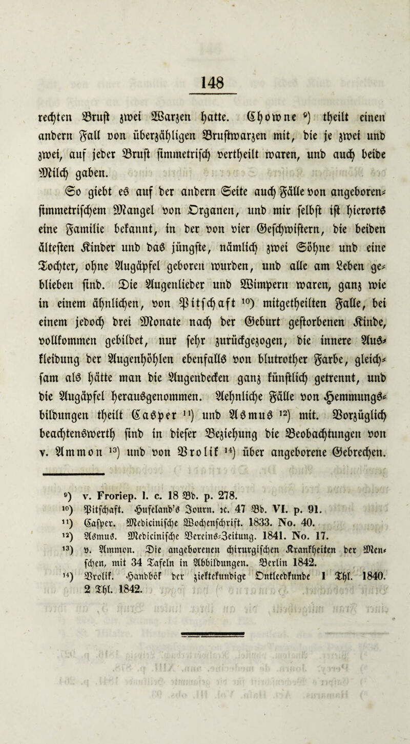 rechten SÖrujt jwei äöarjett l)atte. (£I)owne ®) tfyeüt einen anbertt galt non überfälligen SSruftwarjen mit, bte je $wei unb $wei, auf jeber 23ruft jtmmetrtfd) »erteilt waren, unb aud) beibe ©Hldj gaben. 60 giebt eS auf ber aubern 0eite aucfy gälte »ott angeboren* ftinmetrtfdjem Mangel t>on Organen, unb mtr felbft ift hierorts eine gamtlie befamtt, in ber t>on t>ier ©efcfywiftern, bte beiben älteften Ätnber unb baS jüngfte, nämlid) jwei 0öt)ne unb eine $od)ter, of)ne Augäpfel geboren würben, unb alle am Men ge* blieben ftnb. 3)ie Slugettlteber unb SBtmpent waren, ganj wie in einem äf)nltd)en, tton ^ßitfcfyaft 10) mitgetfyetlten gälte, bei einem jebod) brei Sflonate nad) ber ©eburt geftorbenen ^ittbe, rotlfommen gebilbet, nur feb>r prüdge^ogen, bie innere 5htS* fletbung ber 2lugenl)öf)len ebenfalls ttott blutroter garbe, gleich* fam als I)ätte man bie Slugenbeden gan§ tünftlidj getrennt, unb bie Augäpfel fjerauSgenommen. 2lef)nltd)e gälte t>on ^emmttngS* bilbungen t^eilt (SaSper n) unb 5lSmuS 12) mit. SBorjüglid) beachtenswert!) ftnb tn btefer 25e$ief)ung bie ^Beobachtungen »ott v. Slmtnon 13) unb t>on SBrolif H) über angeborene ©ebredjett. ®) v. Froriep. 1. c. 18 33b. p. 278. ,0) 3ßitfd)aft. ^ufelanb’ö Sonnt. k. 47 33b. VI. p. 91. n) (Safper. Sftebicinifcfye 2Bod)enfd)vift. 1833. No. 40. n) StsmuS. 2)7ebictntfd)c 33eretn^3eitung. 1841. No. 17. 13) ö. Stmmon. ÜMe angeborenen cf)irurgtfd)en Jtr angelten ber ätten* [eben, mit 34 tafeln in 9lbbilbitngen. Berlin 1842. 14) SSrolif. £anbböf ber jieftcfunbige DntteebFunbe 1 %fy. 1840. 2 tyt 1842.