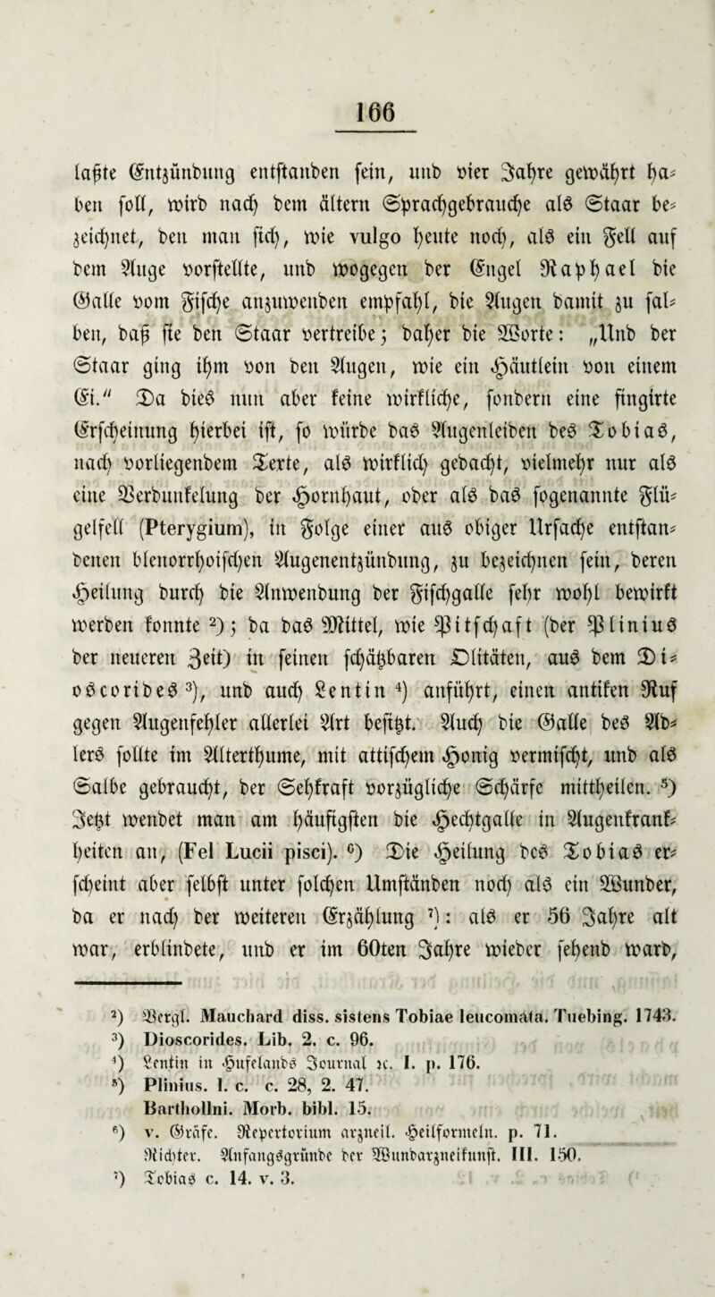 leiste ©ntjünbung entftanben fein, intb tuet 3>al)te gemährt l)a* beit füll, tr>trb nad) bem ältern ©prad)gebraud)e aB (Staat be* äeidptet, beit mau fid), mie vulgo feilte ttüd), aB ein gelt auf bem Singe üütftellte, uub wogegen ber (Sttgel $apf)ael bie ©alle tmnt gtfd)e anjumenben empfaf)t, bte 3tugeu bannt $u fal* bett, baft fte beu (Staat vertreibe; bal)er bte SSotte: „Unb bet (Staat ging if)m üon beu 5lttgeit, mie ein ^äutleiu üott entern (St. 2)a bte6 nun abet feine mtrflicfye, fonbertt eine ftngitte ©rfcfyeittung f)ietbet tft, fo mürbe ba3 ?lugenleiben be3 $übia$, nad) tmrltcgenbent $erte, aB mttfltd) gebaut, tnelmeljr nut aB eine 23erbunMung ber «fmrnfyaut, übet aB ba3 fogenannte glü* gelfeit (Pterygium), in golge einer atB obiger Urfacfye entftam betten blenortf)üifd)en £lugenentjünbung, §u bejetdptett fern, beten Teilung butd) bte Slttmenbung bet gtfcfygalle fel)t n>of>l bemirft werben Bunte 2); ba ba6 TOttel, tute s$ttfd)aft (bet $ltntud bet neueren 3eiO in feinen fd)ät}baren iDlttäten, au6 bem 3)t* üöcüribeS 3), itnb and) £entin 4) anfitfyrt, einen anttfen $uf gegen 2lugettfef)let allerlei 9lrt befttd. 2lud) bie ©alle beö 2lb* ler$ füllte im $tltertl)ume, mit attifd)em «gmnig üermtfd)t, ttnb aB ©albe gebraucht, ber ©ef)fraft üüt^ügltd)e ©d)ärfe mtttfjeilen. 5 *) 3etd menbet man am fyäitfigften bie 5ped)tgalle in 2tugenfranf- feiten an, (Fel Lucii pisci). °) 3)te Teilung bc3 £übtaes er- fcfyetnt aber fetbft unter folgen ilmftänben nod) aB ein SBunber, ba er ttad) ber meiterett ©r$äl)lung 7): aB er 56 3al)te alt mar, erblinbete, unb er im 60ten 3al)te mtebet fef>enb marb, 2) 23etgl. Mauchard diss. sistens Tobiae leucomafa. Tuebing. 1743. 3) Dioscorides. Lib. 2. c. 96. 4) Sentiit in <§ufetanb*$ Sournat jc. I. p. 176. s) Plinius. 1. c. c. 28, 2. 47. Barthollni. Morb. bibl. 15. fi) v. ©reife. 97epcrtovtum cir§neil. <§eilfornteln. p. 71. Siebter. StnfcmgSgrünbe bev 5öunbar^neifunft. 111. 150. ;) £cbiab c. 14. v. 3.