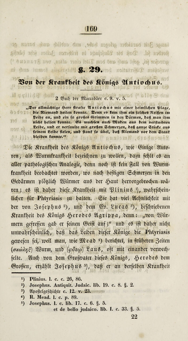 ■ • * ■ mwn . . .-■ {; »mntn-h jvjU, nun hhl twA hm '>im Jfeg sk\ ivipmp. g. 29. 2Soit bet be§ fiimtßg 5lntfbd)tt$* 2 33ucr) bcv SOlaccaBaev c. 9. v. 5. • •0. 7‘. '? • .•;; r. ;•! .<> > ... * ;}\ - , O1«-? „®cr allntädjtfgc 4?err flraftc $lntiod)n$ mit einer l)cimlid)en «plage, bie Slicmanb feilen fonnte. ®enn cS fant ifjm ein fold)eS Meißen int fieibc an, nitb ein fo großes ©rimmen in ben Wärmen, baß man iltnt nid>t Reifen fonnte. ©S ioud)fen and) SObaben anS bem oerfUtd)ten fieibc, nnb er oerfaulte mit großen ®d)tuerjcn, baß ganje ®tiicfe aus feinem Seibe fielen, unb ftanf fo iibel, baß SJbientanb oor bem <3tan¥ bleiben fonnte. ' > ■! ' ■ . • • • : .■•■■■'' ' 3)ie Jtranffyeit bed itonigd 2lntiod)ud, wie (Einige Auto¬ ren, ald SGBurntfranffyeit bejeidjnen §u wollen, ba§u fef)lt ed an aller patl)ologifdjen Analogie, bemt nod) ift fein gall von Sßurtte franfl)ett beobachtet worben, wo nad) luftigen @d)mer§eit in ben ©ebärmen ^lo^lich Söürmer ait6 ber $aut l)ervorgebrod)en weh ren; ed ift baf)er biefe $rantf)eit mit spiiniud ]), wafyrfdjein* lieber für Phtyriasis ju galten, ©ie l)at viel 9lef)nlid)feit mit • ? • , ^ t ber von 3ofepI)ud 2), unb bem (Sv. Sucad 3), befcfyrtebeiten $ranfl)eit bed $onigd §erobed 2lgrtbpa, beim: „von 5Bitr* mern gefreffen gab er feinen @eift auf 3 unb ed ift bal;cr nicht i . ; F unwafyrfdjeinlidj, baß bad Selben biefer Könige bie Phtyriasis gewefen fei, weil man, wie 9$ eab 4) berichtet, in früheren Seiten (<Txa>fy$) Söurm, unb {<pdeip) Saud, oft mit einanber verwed)* . feite. Sind) von bem ©rojwater biefed Jtönigd, <£>erobed bem ©rofeit, erzählt 3ofepI)ud 5), baf er an berfelben $ranff)ctt _ a) Plinius. I. c. c. 26, 86. 2) Josephns. Antiquit. Judaic. lib. 19. c. 8. §. 2. 3) 9tyoftelgefcf)id[)te c. 12. v. 23. fl) R. Mead. 1. c. p. 89. 5) Josephus. I. c. lib. 17. c. 6. §. 5. et de bello judaico. lib. I. c. 33. §. 5. 22