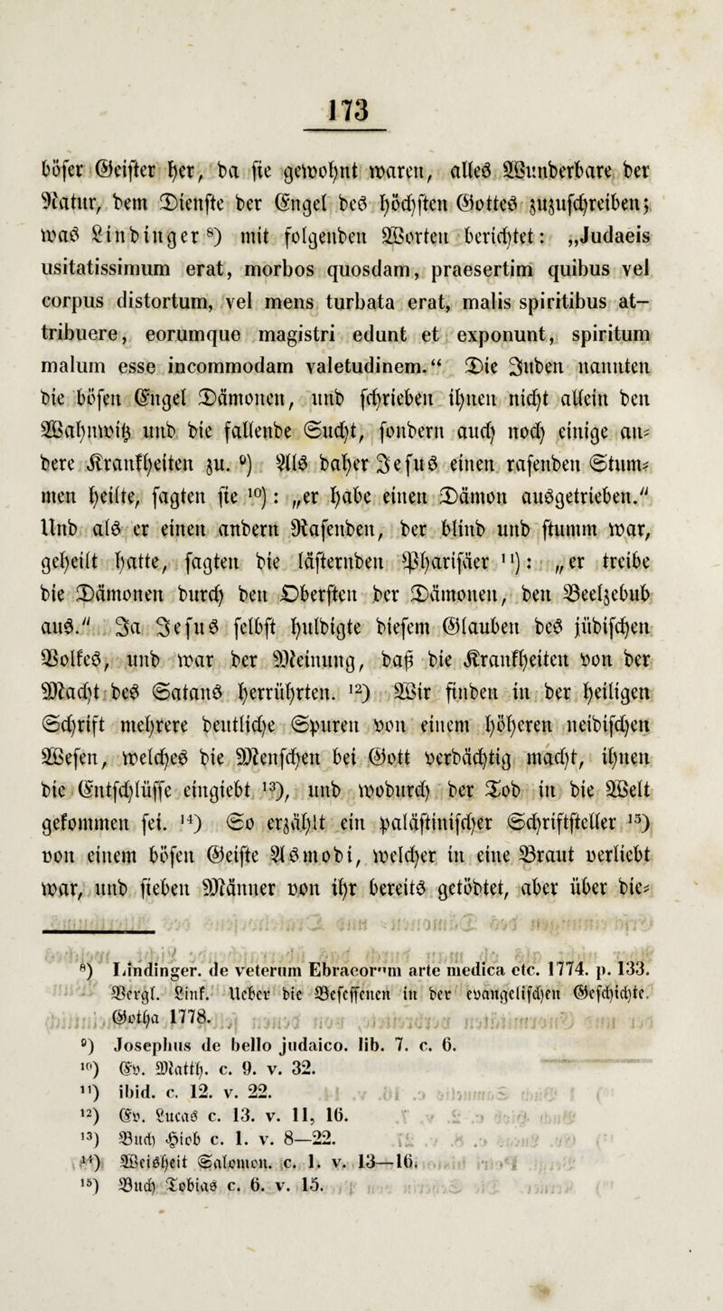 böfer ©eifter f)er, ba fie gewohnt waren, alteö äöuttberbare ber 9fatur, bem Stettfte ber ©ttgel beö I)öd)ften ©otted $u$ufd)reibett; wad £tnbinger8) mit folgenben ^Borten berichtet: „Judaeis usitatissimum erat, morbos quosdam, praesertim quibus vel corpus distortum, vel mens turbata erat, malis spiritibus at- tribuere, eorumque magistri edunt et exponunt, spiritum malum esse incommodam valetudinem. “ CDie gilben nannten tue böfen Gntgel Kantonen, itnb fcfyrieben tl)nen ntd)t aUein ben SBaZnwifc mtb bie fallenbe Sud)t, fonbern aud) nod) einige au* bere Brautzeiten $u. °) bafyer Sefud einen rafenben Stunt* men f>eitte, fagten fie 10): „er I)abe einen 3)ämcm abgetrieben. Unb a(6 er einen anbent Otafenbeit, ber bltitb unb ftumm war, geteilt Tratte, faßten bie Idfternbeit ^3f)arifder 1'): „er treibe bie JDämoiten bnrd) ben £>berften ber Dämonen, ben 53eeljebub au6. 3a 3efn6 felbft l^nlbißte biefem ©iauben be$ jübifcZen QSolfed, unb war ber Meinung, baß bie Brautzeiten oott ber 3Jlad)t be$ Satanö ^errü^rten. 12) 3öir ftitben in ber ^eiligen Sd)rift mehrere beittüd)e ©puren oon einem Zögeren neibifd)eit SBefen, weldjeö bie SDtenfcZen bei ©ott oerbäcZtig maeßt, iZnen bie ©ntfd)iüffe etngiebt 13), unb woburd) ber $ob in bie 5öelt gefommen fei. H) So erja.Zlt ein palöftinifdjer ScZriftftetter 13) non einem böfen ©elfte Sldmobi, welker in eine 33raut nertiebt war, unb fiebeit Scanner non iZr bereite getöbtet, aber über bie^ il'jfjt 7 r '■ (■ , 'f ‘ j 'S :; >> „•; < j % - 8) Lindinger. de veternm Ebraeor’m arte medica etc. 1774. p. 133. 93cvgl. Si'riF. UeBcr btc S3efcffcnen in bet eüangdifd)en ©cfd)id)tc. $1778. °) Josephus de bello judaico. lib. 7. c. 6. 10) Gn>. c. 9. v. 32. 11) ibid. c. 12. v. 22. 12) (Stt. Sucaö c. 13. v. 11, 16. 13) 53itd) *@icb c. 1. v. 8—22. 1S) 2Bci6f)eit ©atemeu. c. 1. v. 13—16* ,5) 33ttd) Tobias c. 6. v. 15.