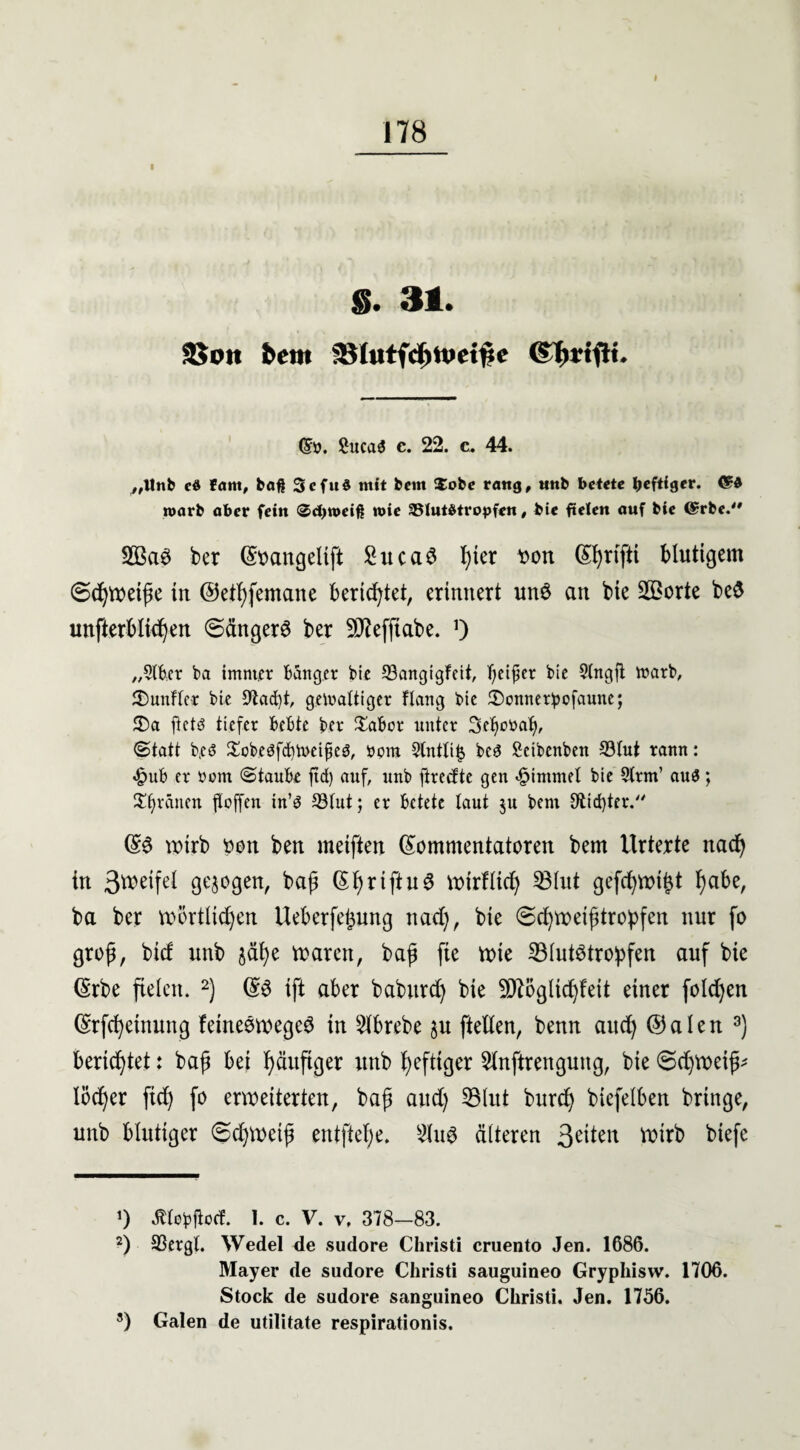 S. 31. 58oit fcftt» 3}(utfcf)tt>et#e (Sü. 2uca$ c. 22. c. 44. „Unb cd fam, baß Scfud mit bcm $obe rang, nnb betete heftiger. <5d roarb aber fein <&d)n>eiß wie SSlutdtropfen, bie fieien auf bie @rbe. 2BaS ber (Sttangelift £ucaS !)ter xon (S^rtfti Mutigem @djweiße in ©ethfemane berietet, erinnert unS an bie SÖBorte be$ unfterbli^en ©ängerS ber 9J?efftabe. 0 „StBer bei imntrr Bänger bie 93angtgfeit, bie Slngft toctrb, fünfter bie 91act)t, gelrattiger Hang bie £)onner!pofaune; 2)a ftctd tiefer BeBte ber £aBor unter Setjottab, <2>tatt biCö $cbe$fd)toeifie3, rom 2tntti$ Bes Scibenben 23tut rann: «£>uB er rom ©tauBe ftd) auf, nnb ftreefte gen <§intmel bie 9trm’ aus; grauen ftoffen tn’d 93tut; er Betete taut ju bem Siebter.'' ©S wirb oon ben meiften (Kommentatoren bem Urtexte nad) in 3weifel gezogen, baß (Ki) riftu 6 wirflid) KBhxt gefd)Wißt i)abe, ba ber wörtlichen Ueberfefcung nach, ^ Schweißtropfen nur fo groß, bief unb $ähe waren, baß fte wie ^Blutstropfen auf bie (Krbe fielen. * 2) ©S tft aber babitrch bie 9ftöglid)feit einer folgen (Krfcheinung feineSwegeS in 5lbrebe §u ftetlen, benn aud) ©alen 3) berichtet: baß bei häufiger unb heftiger SUnftrengung, bie ©djweiß* löcher ftd) fo erweiterten, baß and) 23lut burd) biefelben bringe, unb blutiger 6d)Wetß entftef;e. 2HtS älteren 3eüelt Wirb biefc *) ÄtoBfioci I. C. V. V, 378-83. 2) 33ergt. Wedel de sudore Christi cruento Jen. 1686. Mayer de sudore Christi sauguineo Gryphisw. 1706. Stock de sudore sanguineo Christi. Jen. 1756. 3) Galen de utilitate respirationis.