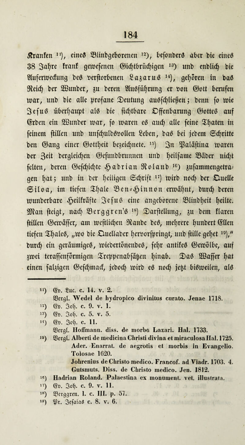 «ftranfen n), eine£ 3Minbgeborenen 12), befottberö aber bie eineö 38 3upre franf gewefenen (55tcf>tbrüc^tgeit 13) unb enbltcp bie Sluferwecfung be3 beworbenen Sagaruö 14), geboren in ba$ Oleicb) ber 2öunber, §u beren ^iWfüprung er bon ©ott berufen war, unb bie alle profane Deutung augfcpltef en; benn fo wie Sefuö überhaupt al3 bie ftcptbare Offenbarung ©otteö auf ©rben ein Sßunber war, fo waren e3 aucp alle feine Spaten in feinem füllen unb unfcpulböbollen £eben, baö bei jebetn (Scprttte ben ©ang einer ©ottpeit besetcpnete. ,5) 3n ^aläftina waren ber 3cit bergleicpcn ©efunbbrunnen unb peüfame SBäber nicpt feiten, beren ©efcpicpte Jpabrian ^olanb 1G) ^ufammengetra^ gett pat; unb in ber peiligen ©eprift n) wirb nocp ber Ouelle 6iloa, im tiefen Spaie ^Ben^tnnon erwäpnt, burcp beren wunberbare tgjeilfräfte 3 c fit 6 eine angeborene S3linbpett peilte. 5Ötan ftetgt, nacp 23erggren’3 18) 2)arfkllung, ju bem Haren füllen ©ewäffer, am weftücpen Diattbe be3, meprere punbert ©Öen tiefen SpaleS, „wo bie Ouellaber perborfpringt, unb fülle gepet 10), burcp ein geräumige^, wiebertönenbeö, fepr antifeö ©ewölbe, auf jwei teraffenförmigen Sreppenabfäpen pinab. 3)a3 SBaffer pat einen faltigen ©efcpmacf, jebocp wirb eö nocp jept bisweilen, alö n) (£i>. £uc. c. 14. v. 2. CÖergl. Wedel de hydropico divinitus curato. Jenae 1718. 12) 3op. c. 9. V. 1. 13) (S'o. 3ot). c. 5. v. 5. 14) (£ü. Scp. c. 11. 33cvgl. Ho lfm an n. diss. de morbo Lazari. Hai. 1733. 15) SSergl. Alberti de medicina Christi divina et miraculosallal. 1725. Ader. Enarrat. de aegrotis et morbis in Evangelio. Toiosae 1620. Jolirenius de Christo medico. Francof. ad Viadr. 1703. 4. Gutsmuts. Diss. de Christo medico. Jen. 1812. 19) Hadrian Roland. Palaestina ex monument. vet. illustrata. n) ©ü. 3op. c. 9. v. 11. ,p) Scrggren. 1. c. III. p. 57. lö) $pt. Scfafaa c. 8. v. 6.
