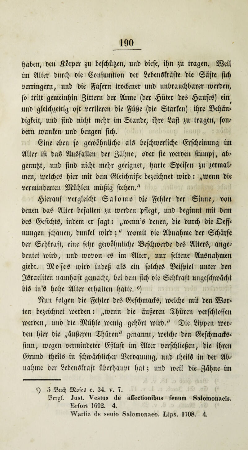 haben, ben Körper §u kfd)ü£en, unb biefe, i^n ju tragen. SBeil im Sitter burcl) bie (Sonfumtion ber Seben6fräfte bie ©äfte ftd) verringern, unb bie gafern trodener unb unbrauchbarer werben, fo tritt gemeinhin gittern ber Sirme (ber «fpüter bed £aufe$) ein unb gleichseitig oft verlieren bie güße (bie ©tarfen) ihre 33ef)än* bigfeit, unb ftnb nidjt mehr im©tanbe, ihre Saft ju tragen, fon* bern Wanten unb beugen ftd). (Sitte eben fo gewöhnliche ald befchwerliche (Srfdjeinung im Sitter ift ba6 Slugfallen ber 3«hner ober ftt werben ftumpf, ab* genügt, unb ftnb nicht mehr geeignet, harte ©petfen ?u ^rmal* men, welche^ hier mit bem ©leichniße bezeichnet wirb: „wenn bie venninberten fühlen müßtg flehen. hierauf vergleicht ©alorno bie gehler ber ©inne, von benen baö Silier befallen ju werben pflegt, unb beginnt mit bem be£ ©efichtg, inbem er fagt: „wenn’d benen, bie burch bie £)eff* nungen fdjauen, bunfel wirb 5 womit bie Slbnahme ber ©chärfe ber ©ehlraft, eine fel)r gewöhnliche SSefdjwerbc be$ Sllterd, ange* beutet wirb, unb wovon e$ im Sitter, nur feltene Slugnaf)men giebt. 9)?ofeg wirb inbeß alö ein folcheg 33eifptel unter ben 36rael(ten namhaft gemadü, bei bem ftch bte ©el)fraft ungcfchwäd)t big in’d hohe Filter erhalten hatte. °) sJttm folgen bie gehler beg ©efdjmadg, welche mit ben 2Bor* ten bezeichnet werben: „wenn bte äußeren Ritten verfchloffen werben, unb bte 9Mf)le wenig gehört wirb. Ü)te Sippen wer* ben hier bie „äußeren Ritten genannt, welche ben ©efehmaefö* finn, wegen verminbeter (Sßluft im Sitter verfließen, bie ihren ®runb theild in fd)Wäd)ltd)er Verbauung, unb tßeild in ber Slb* nähme ber Sebcngfraft überhaupt hat$ unb weil bie 3ähne im 6) 5 33ud) üTlofeö c. 34. v. 7. 23ergl. Just. Vestus de affectionibus fenum Salomonaeis. Erfort 1692. 4. Warliz de seuio Salomonaeo. Lips. 1708. 4.