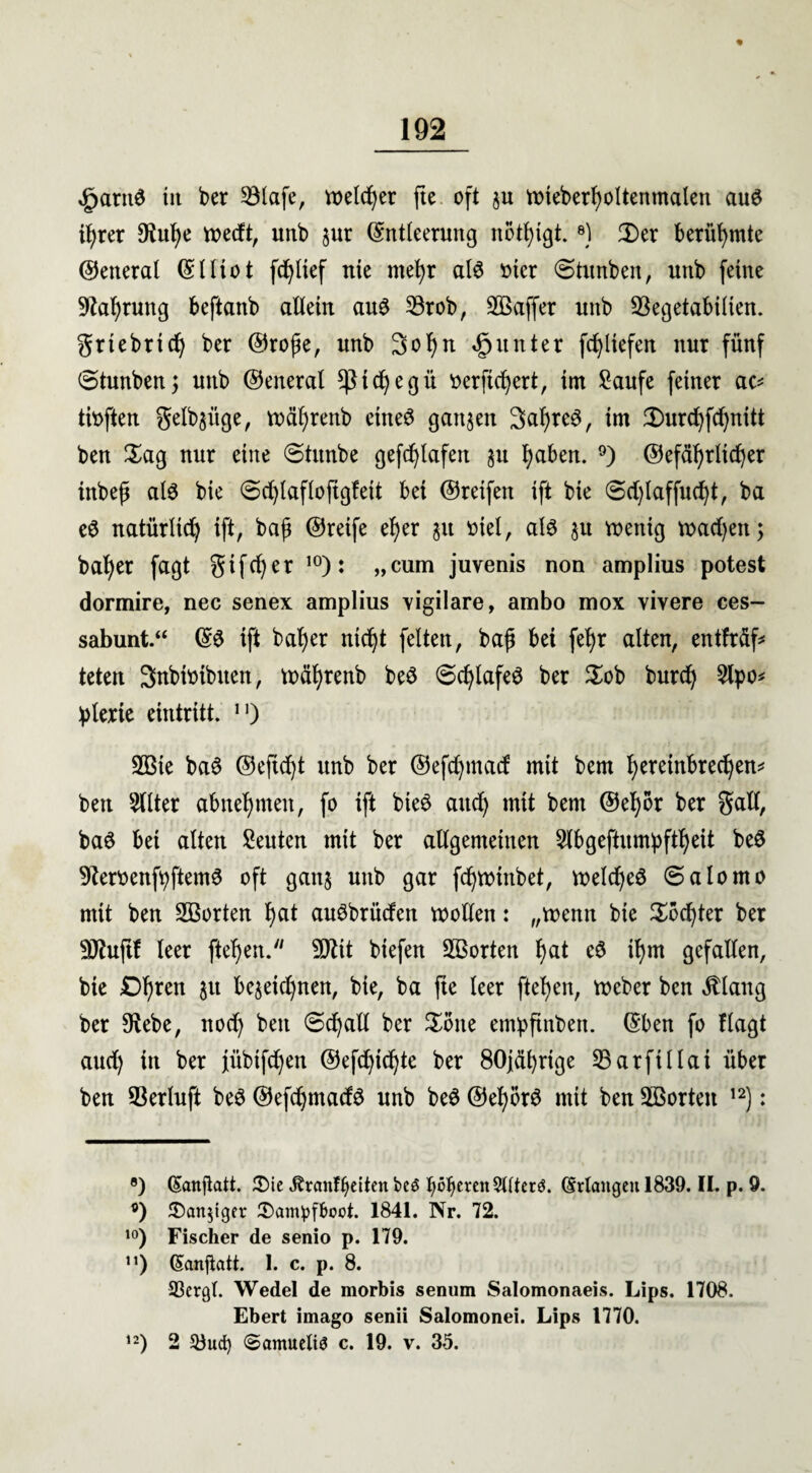 £arn$ iit ber 23lafe, welcher fte oft $u wieberfwltenmalen au@ ifjrer $ul)e tx>ecft, unb $ur Entleerung nötigt.8) 3)er berühmte General El Hot fcfyltef nie mefyr a(6 otcr (Stunben, unb ferne 91a^rung beftanb allein au3 23rob, SBaffer unb üßegetabilien. grtebrid) ber ©rojte, unb 3ol)n Runter fcfyltefen nur fünf (Stunben5 unb ©eneral *ßtdjegü oerftcfyert, im £aufe feiner ac* tioften genüge, wäljrenb eineö ganzen 3af)re3, im 5)urd)fdjnitt ben Hag nur eine Stunbe gefdjlafeit §u fyaben. 9) ©efäl)rltd)er inbejt al3 bie (Sdjlafloftgfett bei ©reifen ift bie @d)laffud)t, ba e@ natürlich ift, baf ©reife ef)er §u üiel, al3 §u voettig tr>ad>en; bafyer fagt gtfd)er 10): „cum juvenis non amplius potest dormire, nec senex amplius xigilare, ambo mox vivere ces- sabunt.“ E$ ift bal)er ntd)t feiten, baft bet fel)r alten, entfräf* teten Snbiotbuen, wäfyrenb bed Scfylafeö ber Hob burd) 2lpo* plerie eintritt. n) SQBie ba6 ©eftc^t unb ber ©efdpnad mit bem I)eretnbred)en* ben 2llter abhefymeit, fo ift bie£ aud) mit bem @eI)or ber galt, baö bet alten Leuten mit ber allgemeinen 2lbgefhtmpftl)eit be3 9teroenfpftem6 oft ganj unb gar fcfywinbet, voelc^eö (Salomo mit ben 2Borten f)at auöbrüden wollen: „wenn bie Hod)ter ber SO^ufif leer ftefyen. Sftit biefen SBorten i)at cö tl)m gefallen, bie 01)ren 31t be§eid)nen, bie, ba fte leer ftefyen, Weber ben $lang ber 9tebe, nod) ben (Scfyall ber Hone empftnbett. Eben fo flagt aud) in ber jübtfd)en ©efd)idjte ber 80jäf)rige S3arfillai über ben S3erluft beö ©efd)madö unb beS @ef)br£ mit ben ^Sorten 12): ®) Eanftatt. Hie «Kränkelten btS feeren 5Uter$. (Mangen 1839. II. p. 9. o) Hantiger Hampfboot. 1841. Nr. 72. ,0) Fischer de senio p. 179. n) Eanfiatt. 1. c. p. 8. Sßcrgt. Wedel de morbis senum Salomonaeis. Lips. 1708. Ebert irnago senii Salomonen Lips 1770. ,2) 2 33uct) @amuelt$ c. 19. v. 35.