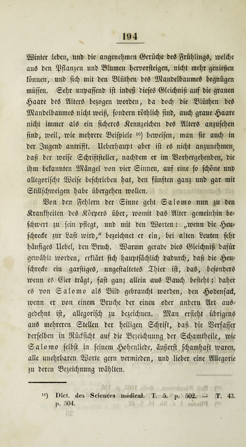 Mütter leben, unb bte angenehmen ©eriid)e beS grühltttgS, welche aus ben Pflanzen uttb Ginnten hervorftetgen, nicht mehr gentefen föntten, unb fid) mit ben Blitzen beS ManbelbaumeS begnügen ntüffen. ©ehr unpaffenb ift tnbe@ biefeö ©letchnift auf bte grauen <£>aare beS SllterS bezogen worben, ba bod) bte Blütf)en beS ManbelbaumeS ntd)t weift, fonbern rötlich ftnb, aud) graue ^aare ntd)t immer als ein fid^ereö Kennzeichen beS 2llterS anjufehen ftnb, weil, wte mehrere S3etfpiele 1C) bewetfett, man fie auch in ber Sugenb antrifft. Ucberbaupt aber ift cS nicht anzunehmett bap ber weife ©d)rtftfieller, nachbem er im Borhergehenben, bie ihnt befannten Mängel vott vier ©innen, auf eine fo fd)öne unb allcgorifdje Metfe befchrtebett hat, ben fünften ganz unb gar mit ©ttltfchweigen habe übergehen wollen. Bon ben gehlern ber ©tttttc gebt ©alomo nun zu ben Kraßheiten beS Körpers über, womit baS Sll-ter gemeinhin be* fdjwert zu fein pflegt, unb mit ben Morten: „wenn bie «§eu* fdjrede zur Saft wirb, be&eidjnet er ein, bet alten Seuten fel;r häufiges Hebel, ben Bruch. Marurn gerabe btcS ©letchntf bafür gewählt worben, erflärt fid) huuptfäd)lid) babitrch, bajt bte «fpeu* fehrede ein garfttgeS, ungeftalteteS 5Xhier ift, baS, befottberS wenn eS ©ter trägt, faft ganz allein auS Baud) befiehl; baher eS von ©alomo al6 Bilb gebraitd)t worben, ben Spobenfad, wenn er von einem Brudje ber einen ober anbertt 5lrt au$* gebehnt ift, allegorifd) zu bezeichnen. Man erftel)t übrigens auS mehreren ©teilen ber heWgen ©d)rift, baf? bie 33erfaffer berfelben in Diüdftd^t auf bte Bezetdjnung ber ©d)atnthcile, wie ©alomo felbft in feinem Spohenltebc, äuferft fdjamhaft waren, alle unehrbaren Morte gern vermieben, unb lieber eine Slllegorie Zu bereu Bezeichnung wählten. ,6) Pict. des Sciences medical. T. 5. p. 502. — T. 43. p. 504.