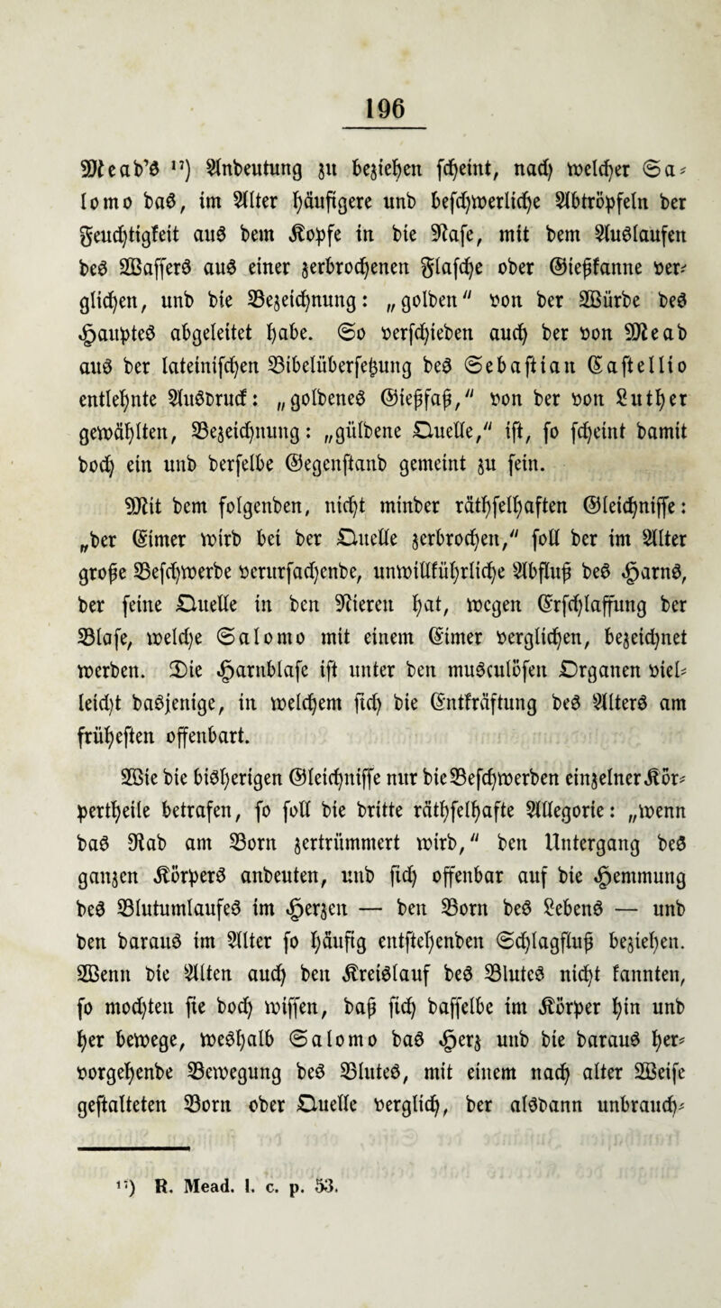 9Jteab’S n) Slnbeutung 31t bereit fd)etttt, nad) welcher 6a# lomo baS, im 5(lter häufigere unb befdjwerlidje 5(btrö^feln ber geudjttgfett aus bem .ftoipfe in bte Sftafe, mit bem Auslaufen beS 203afferS aus einer verbrochenen glafd)e ober ©iejttanne oer-' glichen, unb bie ^Bezeichnung: „gelben oon ber 2Bürbe beS <£>aitpteS abgeleitet habe. So oerfd)teben aud) ber oon SDteab aus ber lateinifc^en 23ibelüberfe£ung beS Seba ft tan (Saftellio entlehnte SluSbrud: „golbeneS ©teffaf, oon ber oon 2utf)er gemähten, ^Bezeichnung: „gülbene Duette, ift, fo fdjetnt bamit bod) ein unb berfelbe ©egenftanb gemeint ju fein. 9Jlit bem folgenben, ntd)t rninber rätselhaften @letd)niffe: „ber (Sinter Wtrb bei ber Duette jerbrochen, fott ber im Sllter grofe 33efct)Voerbe oerttrfadjenbe, unwtttführlid)e ^bflujt beS «gjarnS, ber feine Duette in ben Vieren b)at, wegen (Srfd)Iaffung ber SBlafe, weld)e Salomo mit einem (Sinter oerglichen, bezeid)net werben. 2)te «fjarttblafe ift unter ben muScutbfen Drganen oiett leid)t bannige, in welchem fid) bte (Sntfräftung beS Alters am früheften offenbart. 2Bte bte bisherigen ©letd)ittffe nur bie$Befd)Werben einzelner Stör* pertheile betrafen, fo fott bie britte räthfelhafte 5lttegorte: „toenn baS 9tab am 33orn zertrümmert wirb, ben Untergang beS ganzen Körpers anbeuten, unb fid) offenbar auf bie ^entmutig beS SBlutumlaufeS im derzeit — ben SBorn beS Gebens — unb ben barauS tm Filter fo häufig entftehenben Sd)lagflitß beziehen. SBentt bie eilten auch ben Kreislauf beS SBluteS nid)t fannten, fo mod)tett fie bod) wiffen, bafj fid) baffelbe im Störper hin unb her bewege, weshalb (Salomo baS <£jerz unb bte barauS h<n> oorgehenbe ^Bewegung beS SBluteS, mit einem nach alter 2Betfe geftalteten 33orn ober Duette oergltd), ber alSbann unbrauch* 1 •) R. Mead. 1. c. p. 53.