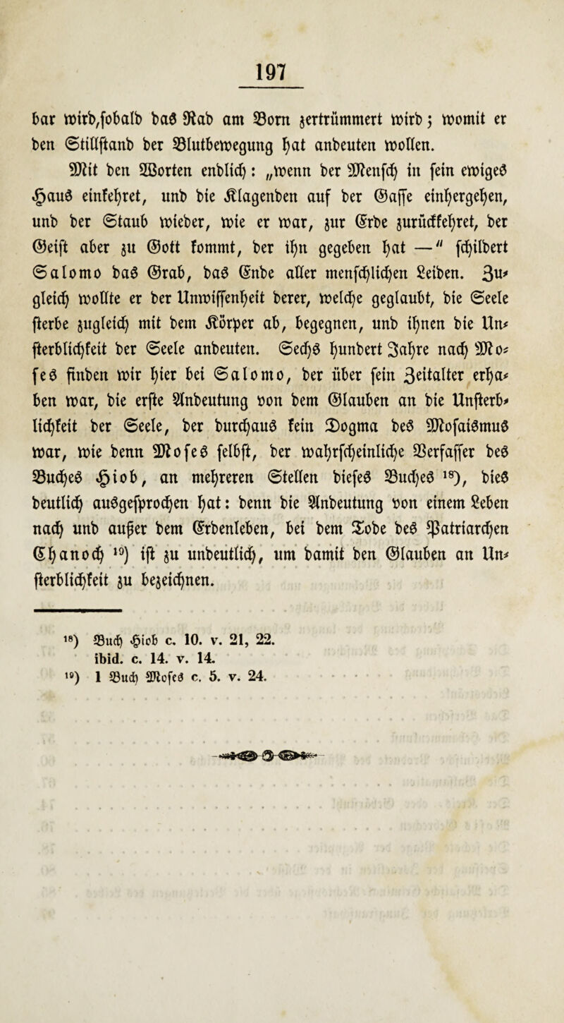 bar wtrb,fobalb ba3 Sftab am 23ont zertrümmert rt>trb; womit er ben ©ttllftanb ber 33lutbewegung t)at anbeuten wollen. SCRtt ben SSorten enbltd): „wenn ber Sftenfd) in fein ewigem £auö einlehret, unb bie jllagenben auf ber ©ajfe ein!)ergehen, unb ber ©taub wieber, wie er war, zur ©rbe zurüdfehret, ber ©eift aber zu ©ott fommt, ber il)n gegeben t)at — fchilbert ©alomo ba£ ©rab, ba3 Gmbe alter menfchlichen Seiben. 3u* gleich wottte er ber Unwiffentjeit berer, welche geglaubt, bie ©eele fierbe zugleich mit bem Körper ab, begegnen, unb ihnen bie Um fterblidjfeit ber ©eele anbeuten. ©ed)6 t)unbert 3ahre nad) 9flo* feö finben wir t)ter bei ©alomo, ber über fein 3eitalter erha* ben war, bie erfte 5tnbeutung oon bem ©lauben an bie Unfterb* li^feit ber ©eele, ber burcfyauS fein 2)ogma be$ 9ftofai6mu$ war, wie benn 9ftofe6 felbft, ber wahrfdjeinliche SSerfaffer beö 23udje6 ,£>iob, an mehreren ©teilen biefe£ 23ud)eS 18), bieö beutlich auSgefprochen hat: benn bie 5tnbeutung $on einem Seben nad) unb außer bem ©rbenleben, bei bem $obe be3 Patriarchen ©hauod) I9) ijl zu unbeutlid), um bamit ben ©lauben an Um fkrblidjfeit zu bezeichnen. ™) Such C. 10. v. 21, 22. ibid. c. 14. v. 14. ,ö) 1 S3ud) Sftofeö c. 5. v. 24.