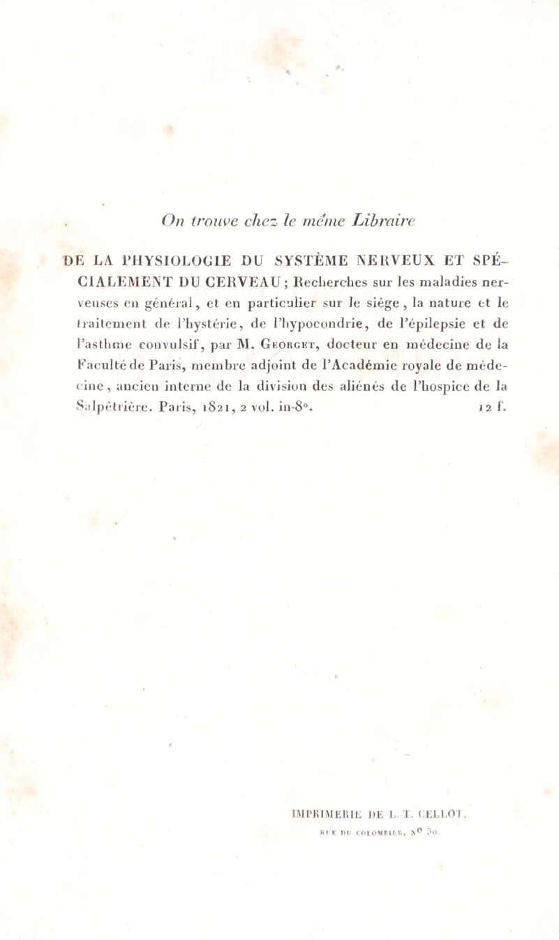 On trouve chez le meme Libraire DE LA PHYSIOLOGIE DU SYSTÈME NERVEUX ET SPÉ¬ CIALEMENT DU CERVEAU ; Recherches sur les maladies ner¬ veuses en général, et en particulier sur le siège, la nature et le traitement de l’hystérie, de l’hypocondrie, de l’épilepsie et de l’asthme convulsif, par AI. Georgkt, docteur en médecine de la Faculté de Paris, membre adjoint de l’Académie royale de méde- c inc, ancien interne de la division des aliénés de l’hospice de la Salpêtrière. Paris, 1821, 2 vol. in-8°. 12 f. IMPRIMERIE DE L 1. ( ELI OT. RUE PU COLOMBIER» N^ 3o