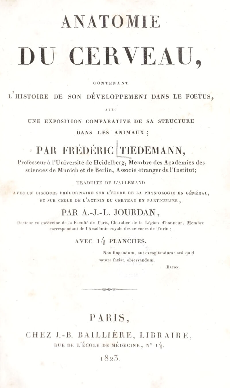 ANATOMIE DU CERVEAU, CONTENANT L HISTOIRE DE SON DEVELOPPEMENT DANS LE FOETUS, AVtt UNE EXPOSITION COMPARATIVE DE SA STRUCTURE DANS LES ANIMAUX ; PAR FRÉDÉRIC TIEDEMANN, Professeur à l’Université de Heidelberg, Membre des Académies des sciences de Munich et de Berlin, Associé étranger de l’Institut; TRADUITE DE L’ALLEMAND AVEC UN DISCOURS PRÉLIMINAIRE SUR l’ÉTUDE DE LA PHYSIOLOGIE EN GENERAL, ET SUR CELLE DE L’ACTION DU CERVEAU EN PARTICULIER , PAR A.-J.-L. JOURDAN, Docteur en médecine do la Faculté de Paris, Chevalier de la Légion d’honneur. Membre correspondant de l’Académie royale des sciences de Turin ; AVEC l/| PLANCHES. Non fingendum, aut excogilandum : sed quid natura facial, observandum. Bacon. PARIS, CHEZ J.-B. BAILLIÈRE, LIBRAIRE, rue dk l’école de médecine, n° ^f\. l823