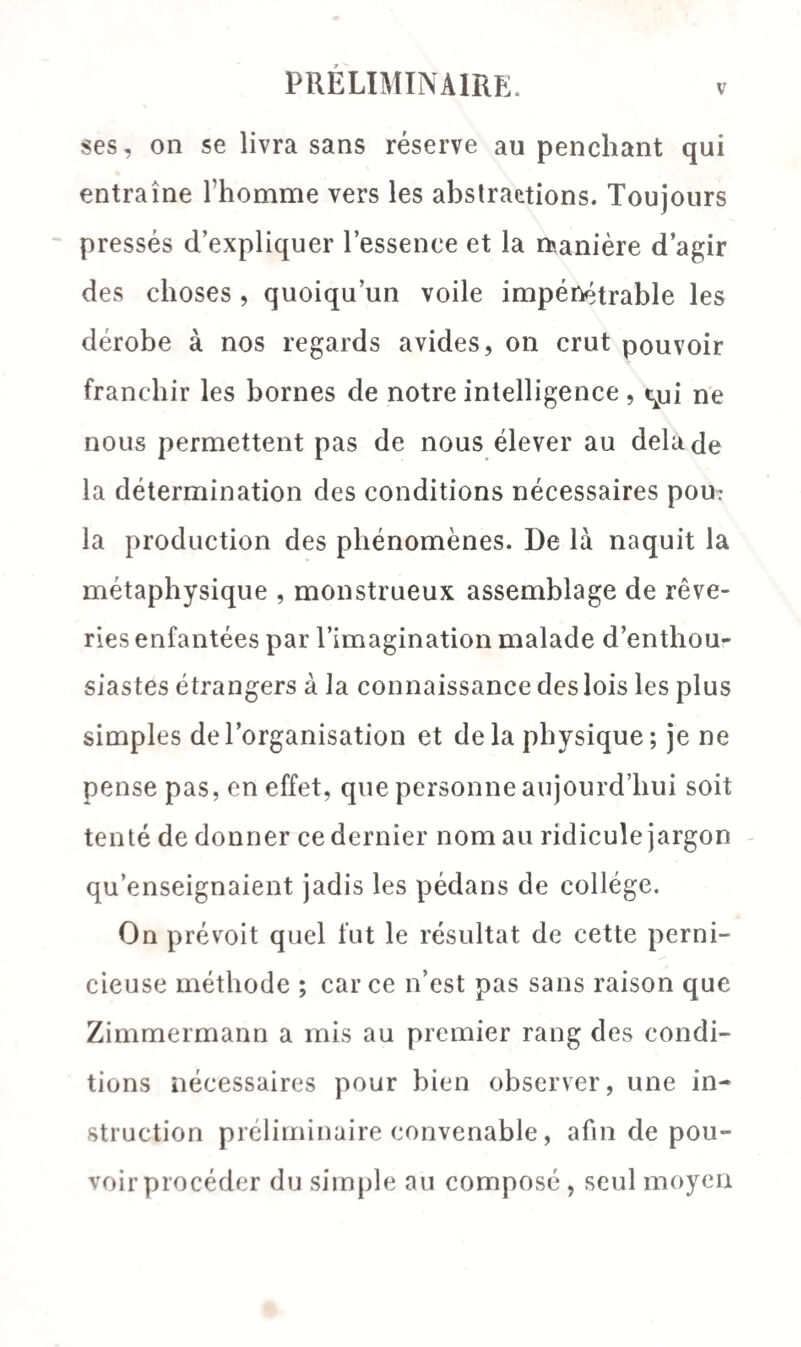 ses, on se livra sans réserve au penchant qui entraîne fhomme vers les abstractions. Toujours pressés d’expliquer l’essence et la lanière d’agir des choses , quoiqu’un voile impénétrable les dérobe à nos regards avides, on crut pouvoir franchir les bornes de notre intelligence, qui ne nous permettent pas de nous élever au delà de la détermination des conditions nécessaires pou? la production des phénomènes. De là naquit la métaphysique , monstrueux assemblage de rêve¬ ries enfantées par l’imagination malade d’enthou¬ siastes étrangers à la connaissance des lois les plus simples de l’organisation et de la physique ; je ne pense pas, en effet, que personne aujourd’hui soit tenté de donner ce dernier nom au ridicule jargon qu’enseignaient jadis les pédans de collège. On prévoit quel fut le résultat de cette perni¬ cieuse méthode ; car ce n’est pas sans raison que Zimmermann a mis au premier rang des condi¬ tions nécessaires pour bien observer, une in¬ struction préliminaire convenable , afin de pou¬ voir procéder du simple au composé, seul moyen