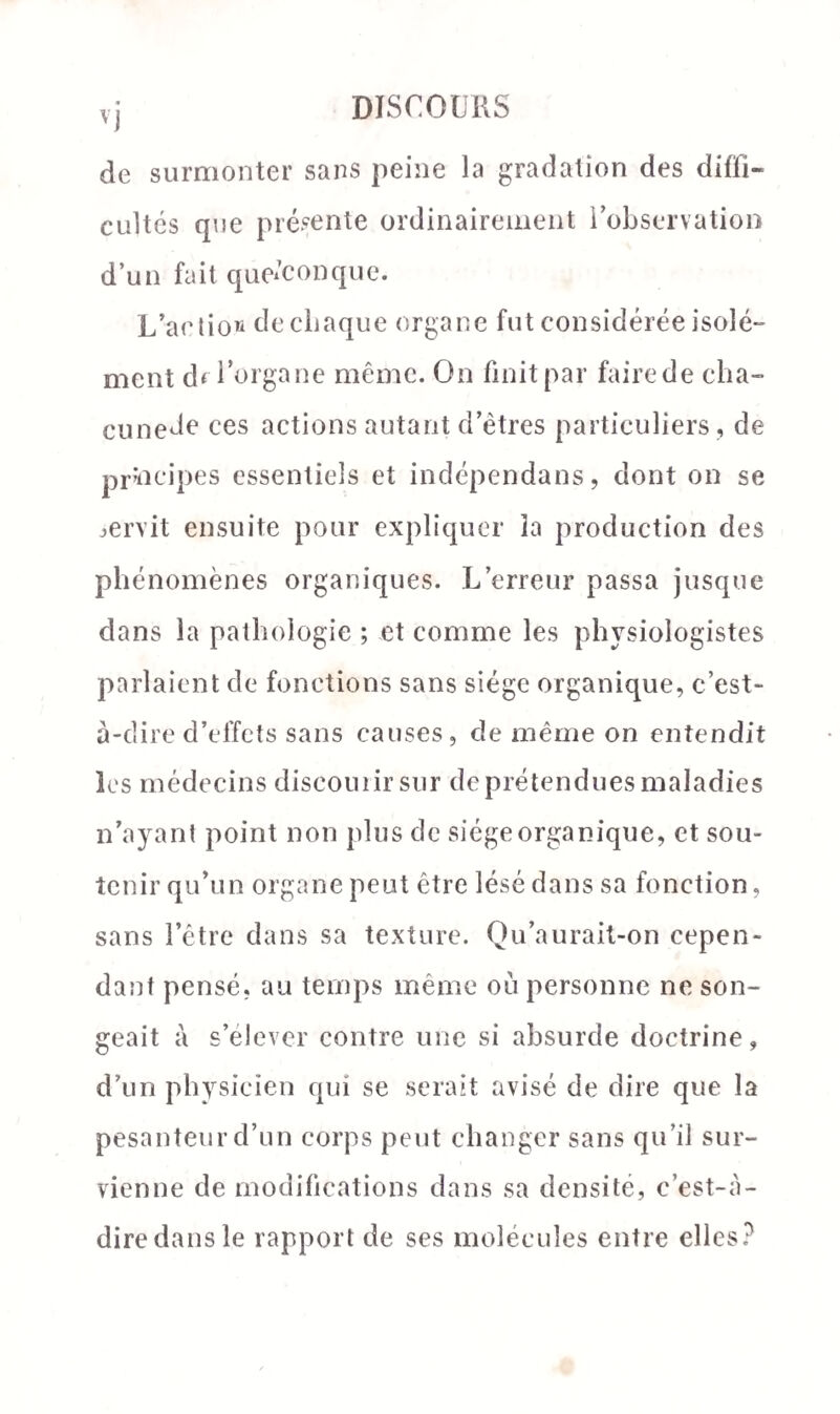 ') de surmonter sans peine la gradation des diffi¬ cultés que présente ordinairement i observation d’un fait quelconque. L’action de chaque organe fut considérée isolé¬ ment df 1 organe même. On finit par fairede cha- cunede ces actions autant d’êtres particuliers, de principes essentiels et indépendans, dont on se servit ensuite pour expliquer la production des phénomènes organiques. L’erreur passa jusque dans la pathologie ; et comme les physiologistes parlaient de fonctions sans siège organique, c’est- à-dire d’effets sans causes, de même on entendit les médecins discourir sur de prétendues maladies n’ayant point non plus de siège organique, et sou¬ tenir qu’un organe peut être lésé dans sa fonction, sans l’être dans sa texture. Qu’aurait-on cepen¬ dant pensé, au temps même où personne ne son¬ geait à s’élever contre une si absurde doctrine, d’un physicien qui se serait avisé de dire que la pesanteur d’un corps peut changer sans qu’il sur¬ vienne de modifications dans sa densité, c’est-à- diredansle rapport de ses molécules entre elles?