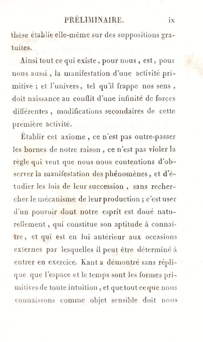 tliese établie elle-même sur des suppositions gra¬ tuites. Ainsi tout ce qui existe , pour nous, est, pour nous aussi , la manifestation d’une activité pri¬ mitive ; et l’univers, tel qu’il frappe nos sens , doit naissance au conflit d’une infinité de forces différentes , modifications secondaires de cette première activité. r Etablir cet axiome , ce n’est pas outre-passer les bornes de notre raison , ce n’est pas violer la règle qui veut que nous nous contentions d’ob¬ server la manifestation des phénomènes, et d’é¬ tudier les lois de leur succession , sans recher¬ cher le mécanisme de leur production ; c’est user d’un pouvoir dont notre esprit est doué natu¬ rellement , qui constitue son aptitude à connaî¬ tre , et qui est en lui antérieur aux occasions externes par lesquelles il peut être déterminé à entrer en exercice. Kant a démontré sans répli¬ que que l’espace et le temps sont les formes pri¬ mitives de toute intuition , et que tout ce que nous connaissons comme objet sensible doit nous