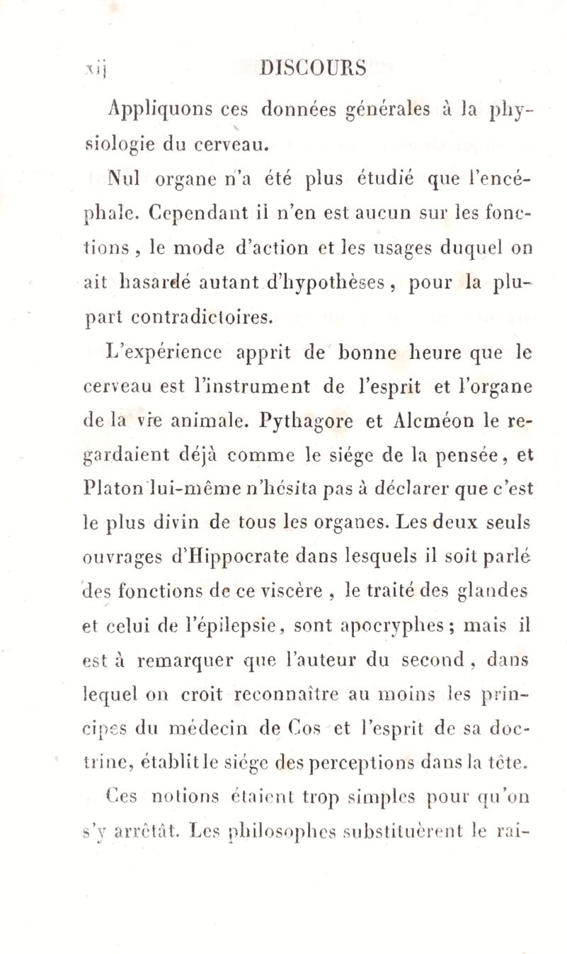 Appliquons ces données générales à la phy¬ siologie du cerveau. Nul organe n’a été plus étudié que l’encé¬ phale. Cependant il n’en est aucun sur les fonc¬ tions , le mode d’action et les usages duquel on ait hasardé autant d’hypothèses, pour la plu¬ part contradictoires. L’expérience apprit de bonne heure que le cerveau est l’instrument de l’esprit et l’organe de la vie animale. Pythagore et Alcméon le re¬ gardaient déjà comme le siège de la pensée, et Platon lui-même n’hésita pas à déclarer que c’est le plus divin de tous les organes. Les deux seuls ouvrages d’Hippocrate dans lesquels il soit parlé des fonctions de ce viscère , le traité des glandes et celui de l’épilepsie, sont apocryphes; mais il est à remarquer que l’auteur du second , dans lequel on croit reconnaître au moins les prin¬ cipes du médecin de Cos et l’esprit de sa doc¬ trine, établit le siège des perceptions dans la tcte. Ces notions étaient trop simples pour qu’on s’y arrêtât. Les philosophes substituèrent le rai-