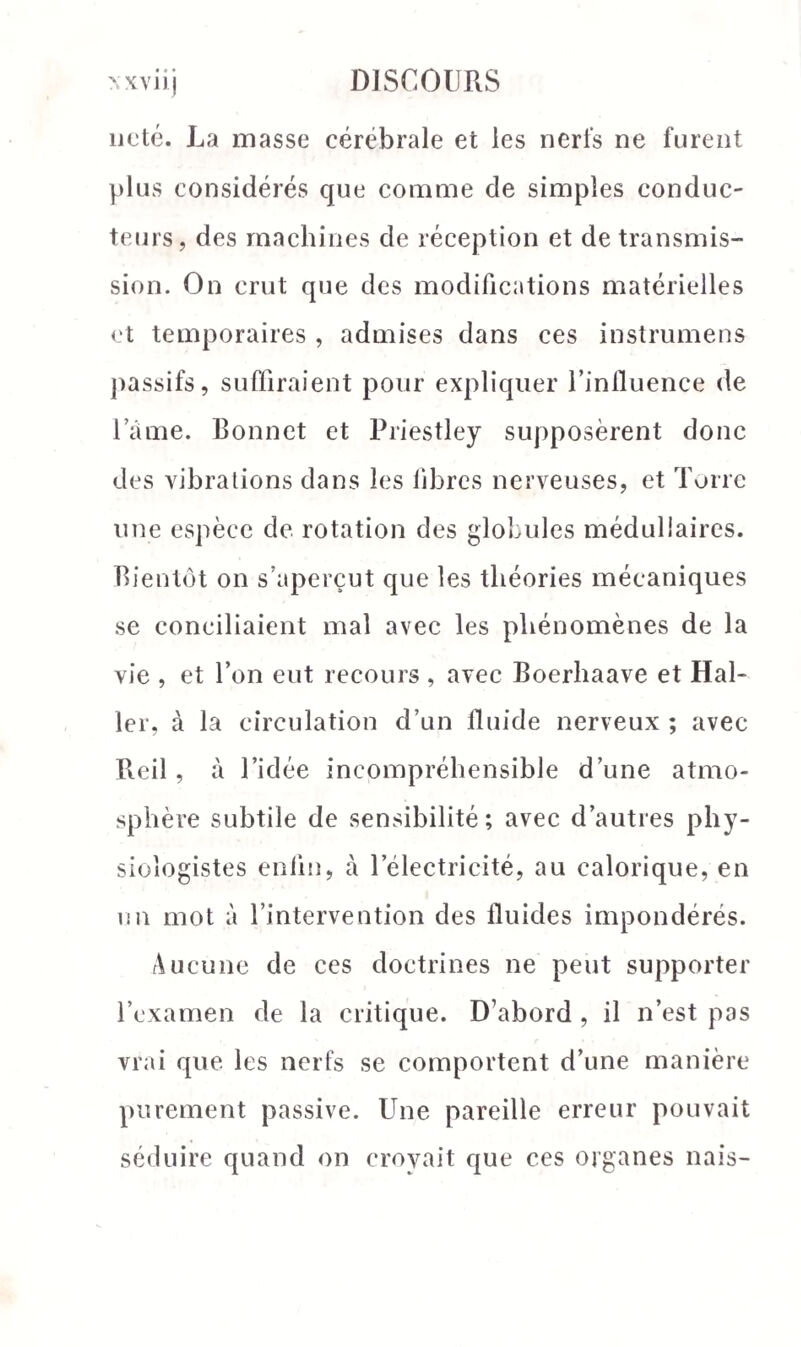 noté. La masse cérébrale et les nerfs ne furent plus considérés que comme de simples conduc¬ teurs, des machines de réception et de transmis¬ sion. On crut que des modifications matérielles et temporaires , admises dans ces instrumens passifs, suffiraient pour expliquer l’influence de lame. Bonnet et Priestley supposèrent donc des vibrations dans les fibres nerveuses, et Torre une espèce de rotation des globules médullaires. Bientôt on s’aperçut que les théories mécaniques se conciliaient mal avec les phénomènes de la vie , et l’on eut recours , avec Boerhaave et Hal¬ ler, à la circulation d’un fluide nerveux ; avec Reil, à l’idée incompréhensible d’une atmo¬ sphère subtile de sensibilité; avec d’autres phy¬ siologistes enfin, à lelectricité, au calorique, en un mot à l’intervention des fluides impondérés. Aucune de ces doctrines ne peut supporter l’examen de la critique. D’abord , il n’est pas vrai que les nerfs se comportent d’une manière purement passive. Une pareille erreur pouvait séduire quand on croyait que ces organes nais-