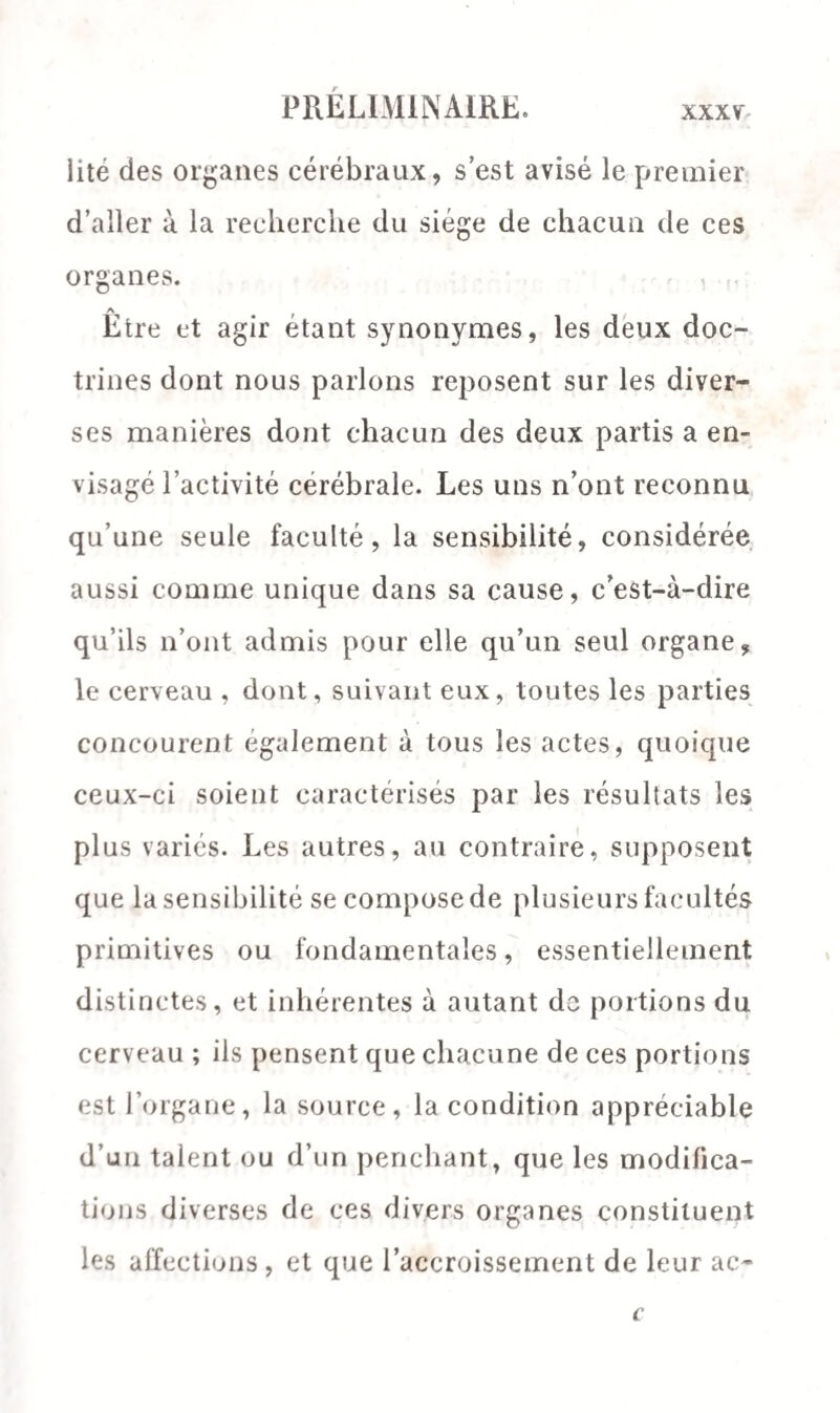 lite des organes cérébraux, s’est avisé le premier d’aller à la recherche du siège de chacun de ces organes. Etre et agir étant synonymes, les deux doc¬ trines dont nous parlons reposent sur les diver¬ ses manières dont chacun des deux partis a en¬ visagé l’activité cérébrale. Les uns n’ont reconnu qu’une seule faculté, la sensibilité, considérée aussi comme unique dans sa cause, c’est-à-dire qu’ils n’ont admis pour elle qu’un seul organe, le cerveau , dont, suivant eux, toutes les parties concourent également à tous les actes, quoique ceux-ci soient caractérisés par les résultats les plus variés. Les autres, au contraire, supposent que la sensibilité se compose de plusieurs facultés primitives ou fondamentales, essentiellement distinctes, et inhérentes à autant do portions du cerveau ; ils pensent que chacune de ces portions est l’organe, la source, la condition appréciable d’un talent ou d’un penchant, que les modifica¬ tions diverses de ces divers organes constituent les affections, et que l’accroissement de leur ae-