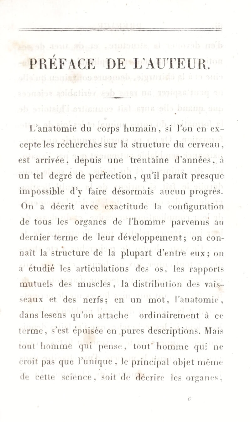 PRÉFACE DE L'AUTEUR L’anatomie du corps humain, si l’on en ex¬ cepte les recherches sur la structure du cerveau, est arrivée, depuis une trentaine d’années,, à un tel degré de perfection, qu’il paraît presque impossible d’y faire désormais aucun progrès. On a décrit avec exactitude la configuration de tous les organes de l’homme parvenus au dernier terme de leur développement; on cou- naît la structure de la plupart d’entre eux; on a étudié les articulations des os, les rapports mutuels des muscles , la distribution des vais¬ seaux et des nerfs; en un mot, l’anatomie, t dans lesens qu’on attache ordinairement à ce terme, s’est épuisée en pures descriptions. Mais tout homme qui pense, tout* homme qui ne croit pas que l’unique, le principal objet même de cette science, soit de décrire les organes,