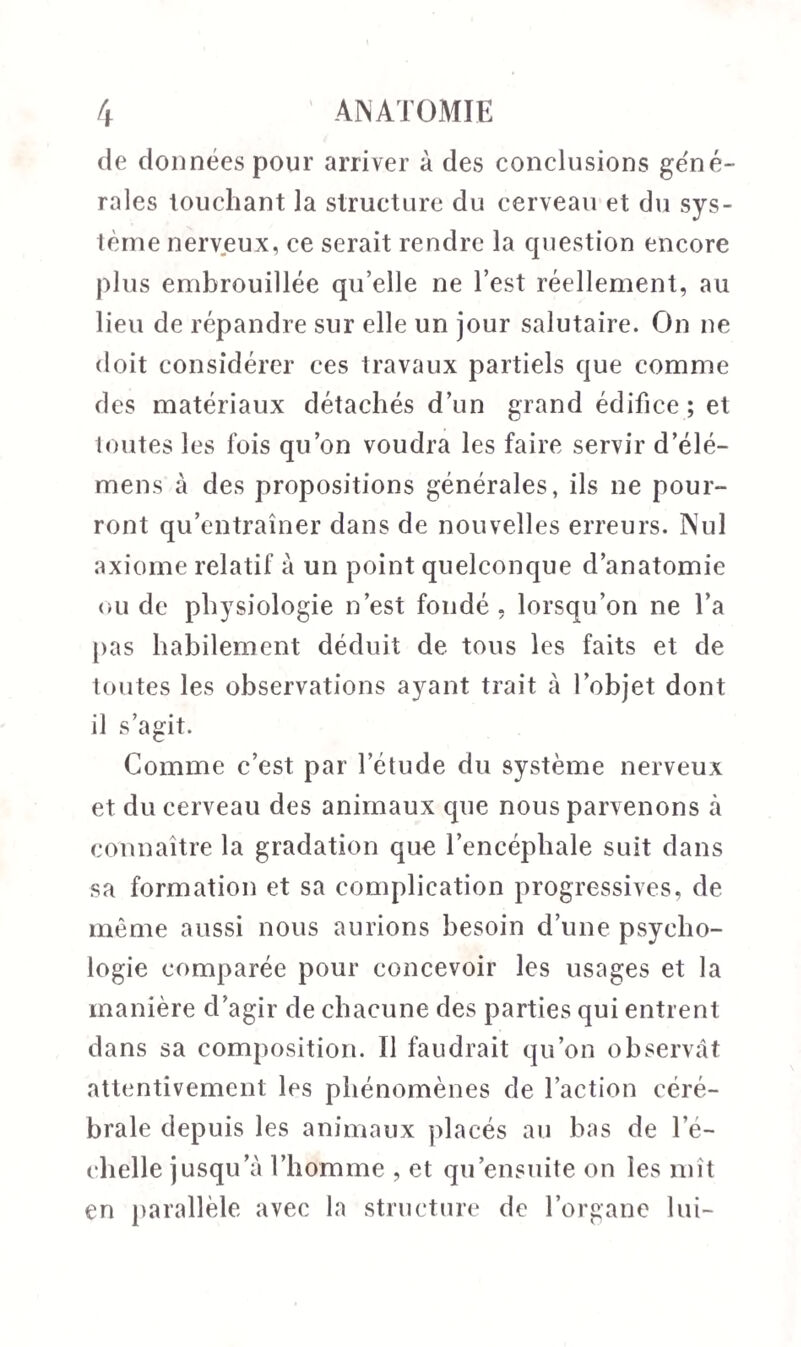 de données pour arriver à des conclusions géné¬ rales touchant la structure du cerveau et du sys¬ tème nerveux, ce serait rendre la question encore plus embrouillée qu’elle ne l’est réellement, au lieu de répandre sur elle un jour salutaire. On ne doit considérer ces travaux partiels que comme des matériaux détachés d’un grand édifice; et toutes les fois qu’on voudra les faire servir d’élé- mens à des propositions générales, ils ne pour¬ ront qu’entraîner dans de nouvelles erreurs. Nul axiome relatif à un point quelconque d’anatomie ou de physiologie n’est fondé, lorsqu’on ne l’a pas habilement déduit de tous les faits et de toutes les observations ayant trait à l’objet dont il s’agit. Comme c’est par l’étude du système nerveux et du cerveau des animaux que nous parvenons à connaître la gradation que l’encéphale suit dans sa formation et sa complication progressives, de même aussi nous aurions besoin d’une psycho¬ logie comparée pour concevoir les usages et la manière d’agir de chacune des parties qui entrent dans sa composition. Il faudrait qu’on observât attentivement les phénomènes de l’action céré¬ brale depuis les animaux placés au bas de l’é¬ chelle jusqu’à l’homme , et qu ensuite on les mît en parallèle avec la structure de l’organe lui-