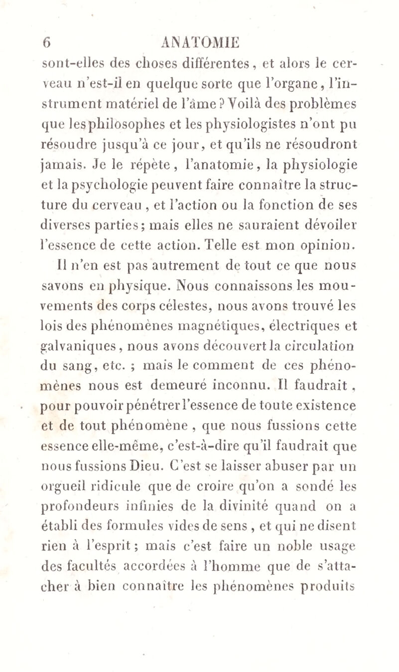 sont-elles des choses différentes, et alors le cer¬ veau n’est-il en quelque sorte que l’organe, l’in¬ strument matériel de l’âme ? Voilà des problèmes que les philosophes et les physiologistes n’ont pu résoudre jusqu’à ce jour, et qu’ils ne résoudront jamais. Je le répète, l’anatomie, la physiologie et la psychologie peuvent faire connaître la struc¬ ture du cerveau , et l’action ou la fonction de ses diverses parties; mais elles ne sauraient dévoiler l’essence de cette action. Telle est mon opinion. Il n’en est pas autrement de tout ce que nous savons en physique. Nous connaissons les mou¬ vements des corps célestes, nous avons trouvé les lois des phénomènes magnétiques, électriques et galvaniques, nous avons découvert la circulation du sang, etc. ; mais le comment de ces phéno¬ mènes nous est demeuré inconnu. Il faudrait , pour pouvoir pénétrer l’essence de toute existence et de tout phénomène , que nous fussions cette essence elle-même, c’est-à-dire qu’il faudrait que nous fussions Dieu. C’est se laisser abuser par un orgueil ridicule que de croire qu’on a sondé les profondeurs infinies de la divinité quand on a établi des formules vides de sens , et qui ne disent rien à l’esprit ; mais c’est faire un noble usage des facultés accordées à l’homme que de s’atta¬ cher à bien connaître les phénomènes produits