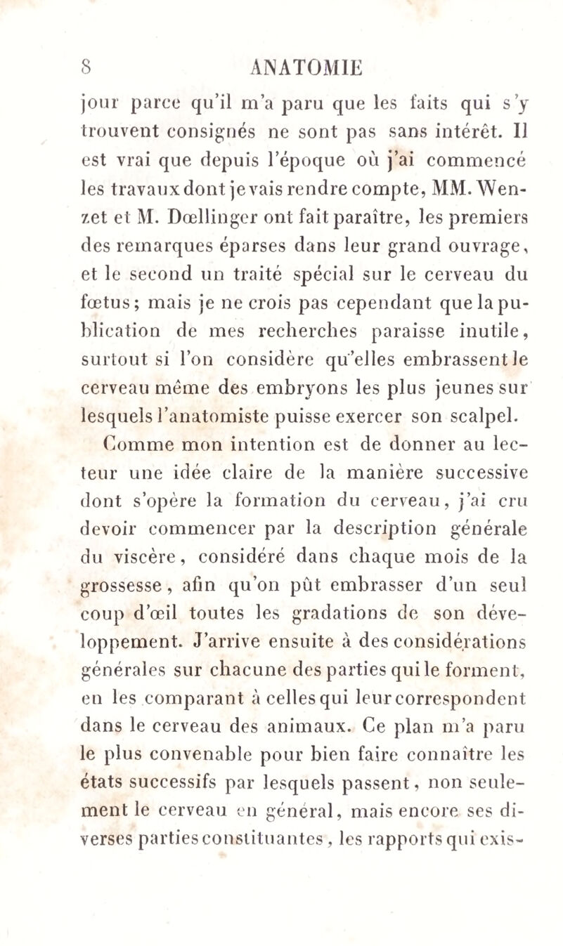 jour parce qu’il m’a paru que les faits qui s’y trouvent consignés ne sont pas sans intérêt. Il est vrai que depuis l’époque où j’ai commencé les travaux dont je vais rendre compte, MM. Wen- zet et M. Dœllinger ont fait paraître, les premiers des remarques éparses dans leur grand ouvrage, et le second un traité spécial sur le cerveau du fœtus; mais je ne crois pas cependant que la pu¬ blication de mes recherches paraisse inutile, surtout si l’on considère qu elles embrassent le cerveau même des embryons les plus jeunes sur lesquels l’anatomiste puisse exercer son scalpel. Comme mon intention est de donner au lec¬ teur une idée claire de la manière successive dont s’opère la formation du cerveau, j’ai cru devoir commencer par la description générale du viscère, considéré dans chaque mois de la grossesse, afin qu’on pût embrasser d’un seul coup d’œil toutes les gradations de son déve¬ loppement. J’arrive ensuite à des considérations générales sur chacune des parties qui le forment, en les comparant à celles qui leur correspondent dans le cerveau des animaux. Ce plan m’a paru le plus convenable pour bien faire connaître les états successifs par lesquels passent, non seule¬ ment le cerveau en général, mais encore ses di¬ verses parties constituantes, les rapports qui exis-