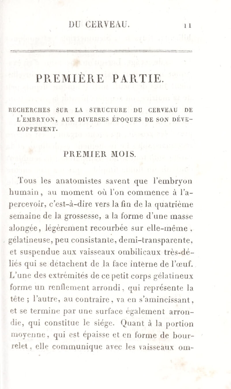 PREMIÈRE PARTIE. RECHERCHES SUR LA STRUCTURE DU CERVEAU DE l’embryon, aux diverses époques de son déve¬ loppement. PREMIER MOIS. Tous les anatomistes savent que l’embryon humain, au moment où l’on commence à l’a¬ percevoir, c’est-à-dire vers la fin de la quatrième semaine de la grossesse, a la forme d’une masse alongée, légèrement recourbée sur elle-même, gélatineuse, peu consistante, demi-transparente, et suspendue aux vaisseaux ombilicaux très-dé¬ liés qui se détachent de la face interne de l’œuf. L’une des extrémités de ce petit corps gélatineux forme un renflement arrondi, qui représente la tète ; l’autre, au contraire, va en s’amincissant, et se termine par une surface également arron¬ die, qui constitue le siège. Quant à la portion moyenne, qui est épaisse et en forme de bour¬ relet, elle communique avec les vaisseaux om-