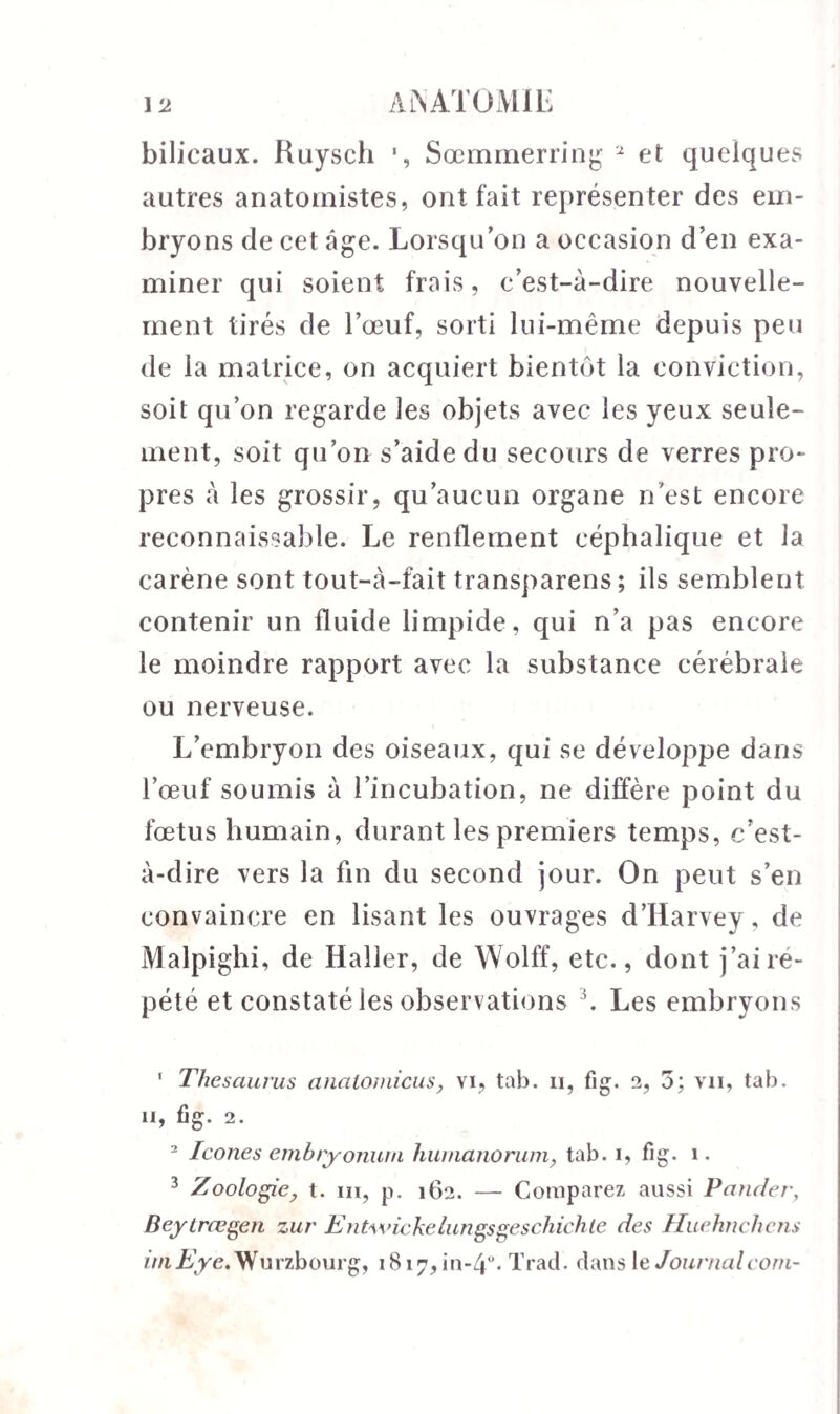 bilicaux. Ruysch Sœmmerring 1 2 et quelques autres anatomistes, ont fait représenter des em¬ bryons de cet âge. Lorsqu’on a occasion d’en exa¬ miner qui soient frais, c’est-à-dire nouvelle¬ ment tirés de l’œuf, sorti lui-même depuis peu de la matrice, on acquiert bientôt la conviction, soit qu’on regarde les objets avec les yeux seule¬ ment, soit qu’on s’aide du secours de verres pro¬ pres à les grossir, qu’aucun organe n’est encore reconnaissable. Le renflement céphalique et la carène sont tout-à-fait transparens ; ils semblent contenir un fluide limpide, qui n’a pas encore le moindre rapport avec la substance cérébrale ou nerveuse. L’embryon des oiseaux, qui se développe dans l’œuf soumis à l’incubation, ne diffère point du fœtus humain, durant les premiers temps, c’est- à-dire vers la fin du second jour. On peut s’en convaincre en lisant les ouvrages d’Harvey, de Malpighi, de Haller, de Wolff, etc., dont j’ai ré¬ pété et constaté les observations 3. Les embryons 1 Thesaurus analomicus, vi, tab. n, fig. 2, 5; vu, tab. Il, fig. 2. 2 Icônes embiyonurn humanorumy tab. i, fig. i. 3 Zoologie, t. ni, p. 162. — Comparez aussi Panier, Beylrœgen zur Entwickelungsgeschichte des Huehnchens iniEye.Wurzbourg, 1817,111-4°. Trad. dansleJournalcom-