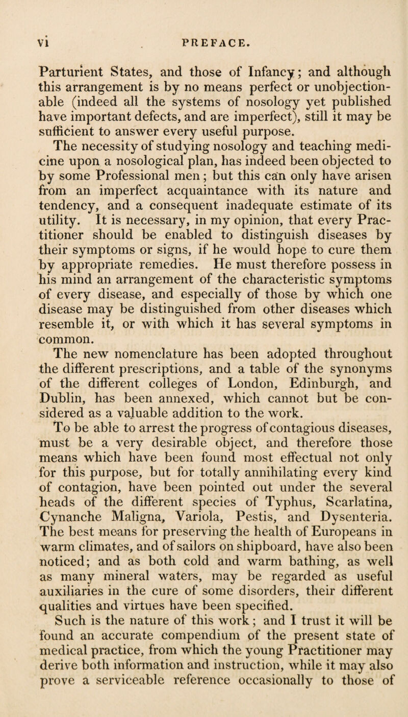 mind, and the regulations productive of greater temperance, than to any salutary or efficacious properties in the waters themselves. Respecting the composition of the Bristol water, it appears, from Dr. Carrick’s experiments, to consist of the following principles: a wine gallon of 231 inches is impregnated with Muriated magnesia.1\ grains. Muriated soda..4 Vitriolated soda.11J Vitriolated lime..11 j Carbonated lime ...13 £- Making together of solid matter 47 j grains. Carbonic acid gas..30 cubic inches. Respirable air ....3 Making together of gaseous fluids 33 cubic inches. On the supposed virtues of this water in phthisis, there has indeed prevailed much diversity of opinion, and many have denied that it possesses any peculiar power superior to simple water. Dr. Saunders# thinks, that although it is by no means a cure for con¬ sumption, still it will be found to alleviate some of the most harassing symptoms in this formidable disease. He observes, it is particularly efficacious in moderating the thirst, the dry burning heat of the hands and feet, the partial night-sweats, and the symptoms that are peculiarly hectical; and thus in the early stages of phthisis it may probably contribute to a re-establishment of health; and even in the latter periods it may considerably relieve, when the prospect of a cure has long been doubtful, if not hopeless. Short voyages on sea have been much recommended to con¬ sumptive persons, under the idea that sailing is of all modes of exercise or conveyance the smoothest and most constant. The good effects produced by sea voyages seem to depend, however, chiefly on the purity of the air, assisted somewhat probably by the occasional vomiting, which persons unaccustomed to be on board of a ship usually experience. Swinging is another species of exercise much recommended to phthisical patients. The use of what are called dumb bells might perhaps likewise prove serviceable. To remove inflammation from the lungs, and prevent the tuber¬ cles from proceeding to suppuration, the application of a blister will be highly proper; and that it maybe rendered perpetual, it should be shifted from the chest to the side, and from the side to the chest, whenever the discharge ceases to be plentiful. Issues or a seton are frequently inserted in the side, or between the * See his Treatise on Mineral Waters, p. 125.