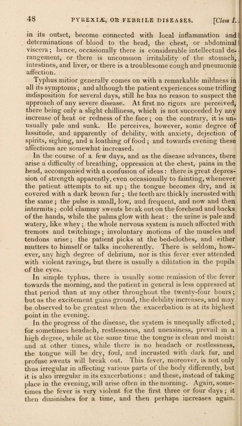 891 DISEASES OF THE PUERPERAL STATE. immediately to be cut off between those who are affected and such as have lately lain in, or expect shortly to do so ; and in order to root out the disease and stifle contagion, we should have recourse to fumigations, as advised under the heads of Malignant Fever and Dysentery, and afterwards to painting, white-washing, and a free ventilation. In situations where puerperal fever has been prevalent, some advantage may be obtained by giving a decoction of the bark of cinchona with tincture of opium and cordials immediately after delivery. These will in some measure enable lying-in women to resist the powers of contagion. MANIA PUERPERARUM. The characteristics, symptoms, and treatment of madness arising in women after delivery are fully detailed under the head of Mania, page 502, which see. INVERSIO UTERI. This complaint consists in the inversion of the cavity of the uterus, so that the fundus comes through the os uteri, consequently that part which was formerly the inside of a cavity becomes now the outside of a tumour, either in or projecting from the vagina. It most commonly is the consequence of mismanagement of the placenta, by the midwife or accoucheur being in too great a hurry to extract it. Its immediate effects are hsemorrhage, faintness, and a sense of fulness in the vagina. When early discovered, the uterus may easily be reduced to its natural situation. If the placenta be adhering to the womb, the latter should be reduced before any separation of the former be attempted, to prevent haemorrhage. PROCIDENTIA UTERI. This complaint consists (as the name implies) in a change of the situation of the womb, by which this organ falls much lower than it ought to do. In some cases it absolutely protrudes entirely with¬ out the vagina. The slighter cases are therefore named a bearing down, and the more violent ones a descent or falling down of the uterus. The complaint is met with in women of every rank and age ; but more frequently in those who have had several children than in such as have not had any. Every disease which induces general debility, or local weakness in the passage leading to the womb in particular, may lay the foundation of this complaint; . hence immoderate venery, frequent miscarriages, improper treatment during labour, and too early or along-continued erect posture of the body soon after delivery, and in some cases* after abortion, are in married women the most common causes of procidentia uteri. At this time the womb weighs