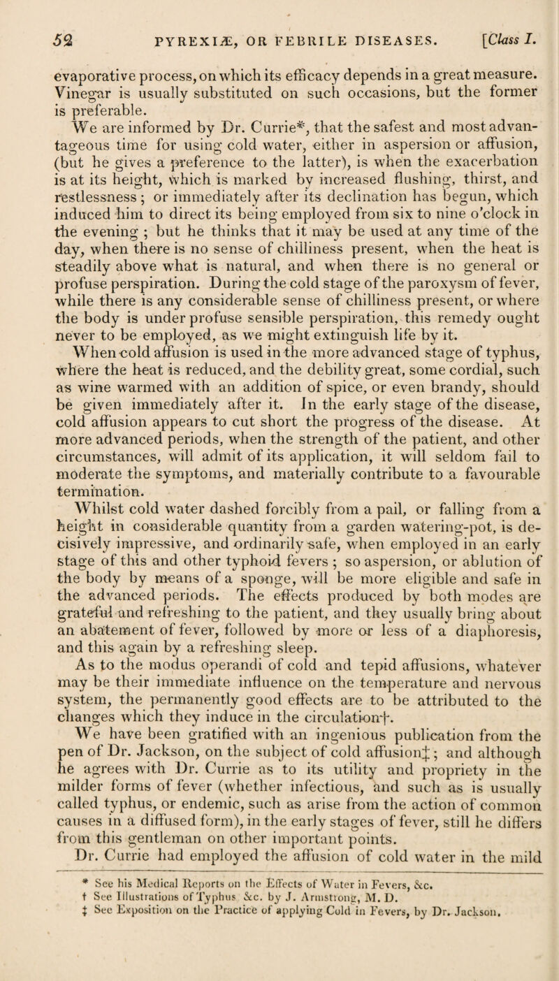 possessed of a mild diaphoretic power*. To assist in taking off the febrile stricture on the skin, a use of cool drink should be allowed, the bed-clothes be light, and cool air be freely admitted. In tempering morbid heat, allaying irritation, obviating petechise, and promoting sleep, a plentiful supply of fresh cool air will be a powerful auxiliary to the other means we employ. In the progress of the disease, it has been usual, when particular affections arise, such as either a difficulty of breathing, violent pains in the head, delirium, or stupor, to excite an inflammation in the neighbourhood of the part affected by the application of a blister, and not unfrequently the poor patient has been tortured with half a dozen at a time in the advanced stage of the disorder. This prac¬ tice is certainly very reprehensible. The application of even a single blister to the back and head, particularly in the advanced stage of this fever, with the view of relieving stupor and coma, is much disapproved of by many physicians ; and Dr. Darwin men- tionsf, that he has seldom seen any beneficial effects derived from it, but, on the contrary, a prejudicial one. In typhus, where stupor, coma, or delirium prevails, or there is great pain in the head, with restlessness, the pediluvium, together with the application of cold to the head (having had it properly shaved) by means of large towels dipped in the coldest water, and renewed frequently until the patient is easier, the heat less, and a disposition to sleep has taken place, will be useful and advisable. In general, it will be necessary to repeat the operation at short intervals at first, and it will be advisable to do it with so much quickness and perseverance as to produce some degree of shivering. Cold applications to the head and temples will not only prove of infinite advantage, but highly grateful to the feelings of the patient. In mania and phrenitis, the application of cold in this way will also be highly beneficial. If a purging arises, it is to be stopped by having recourse to t See his Zoonomia. * 2. R Succi Limon. f. Jss. Potass® Subcarbouat. 9j. Aq. Cinnam. f. Jj. Confect. Aromat. gr. x. Syrup. Zingib. f. 5'j. ft. Haustus, 4tis horis sumendus. Vel, 3. R Mistime Camphor®, f. 3x. Liquor. Ammon. Acetat. f. 3iij. Spirit. ZEther. Nilrici, f. 3ss. ft. Haustus, quartis horis capiendus. * 2. Take Lemon Juice, half an ounce. Subcarbonate of Potass, one scruple. Cinnamon Water, one ounce. Aromatic Confection, ten grains. Syrup of Ginger, two drachms. Mix them, and let the draught be taken every four hours. Or, 3. Take Camphorated Mixture, ten drachms. Solution of Acetate of Ammonia, three drachms. Spirit of Nitric ZEther, thirty drops. Mix them. This draught may be taken every four hours.