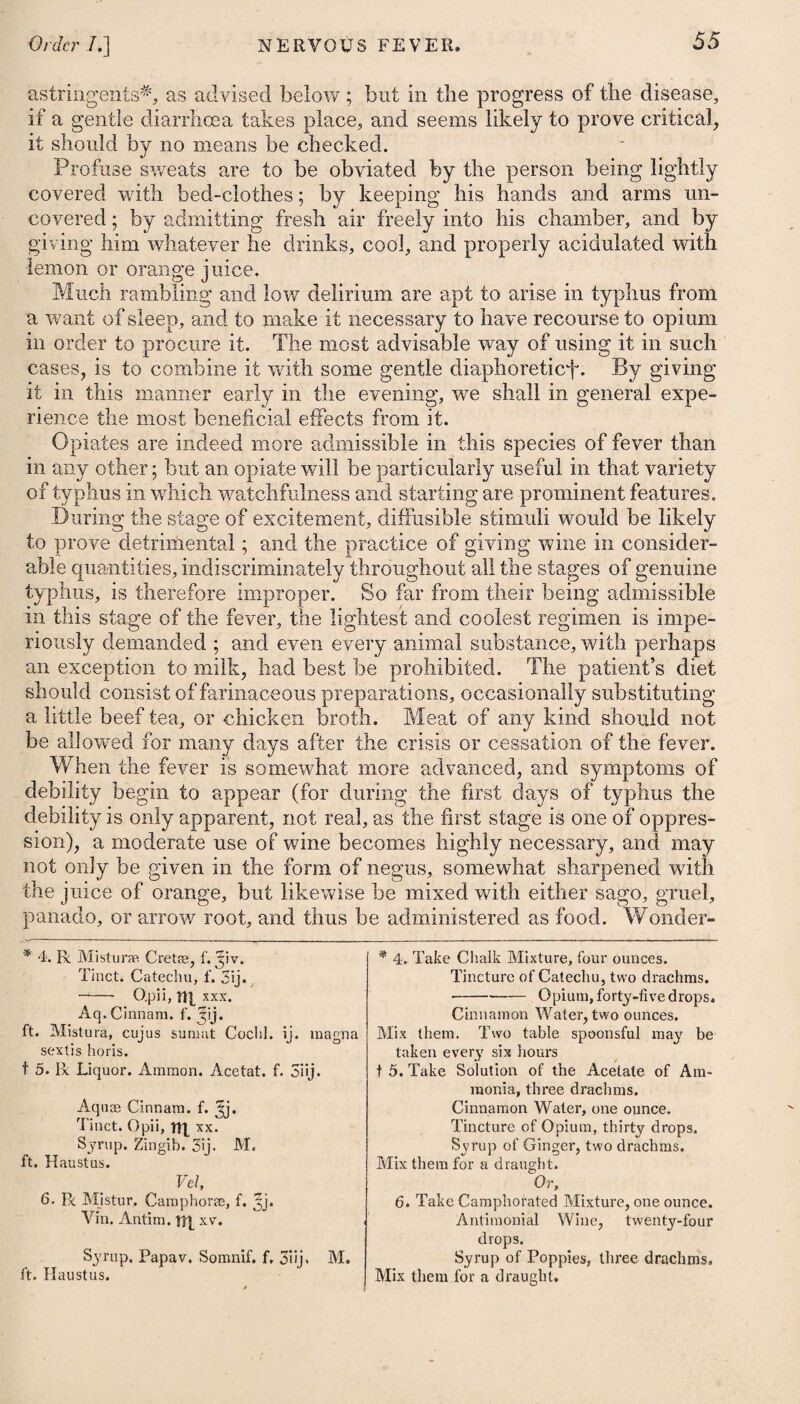 pain and irritability of the stomach, opium may be administered in 3 small doses. A gangrene is likewise to be obviated by the means which have been advised. When it takes place, it admits of no relief from medicine. Where either scirrhosity or cancerous ulceration of the pylorus has ensued, only a temporary relief can be expected. In the former, small doses of the submuriate of mercury, conjoined with j hemlock, together with a milk diet, may be most proper: in the latter, opium, extractum conii, and hyoscyamus, with a similar diet, may be tried. I ENTERITIS, or INFLAMMATION of the INTESTINES. JThis, as well as gastritis, is of two species, viz. the phlegmonous and erysipelatous ; the latter of which, arising only in consequence of some other disease, is not here to be noticed. Pungent pain in the abdomen, spreading and acute round the umbilicus, nausea, vomiting, obstinate costiveness, and pyrexia, I are the characteristics of enteritis. The only disease with which enteritis can be confounded is colic ; but from this it may readily be distinguished, as the former is accompanied with fever, and a quick and hard small pulse, and the pain is increased on pressure, which does not occur in colic. The causes of enteritis are much the same with those of gastritis, being occasioned by acrid or irritating substances, indurated faeces, acrid bile, long-continued and obstinate costiveness, spasmodic colic, intus-susception, and a strangulation of any part of the 1 intestinal canal; but another very general cause is atmospherical I vicissitude, or the application of cold to some part of the skin during or subsequent to a state of perspiration. It is also occa- > sioned by cold drink of any kind taken when the body is heated, in the same way as inflammation of the stomach is apt to arise i therefrom. Enteritis comes on with an acute pain, extending in general over i the whole of the abdomen, but more especially round the navel, . which is greatly aggravated on pressure ; accompanied with eruc- i tations, sickness at the stomach, a vomiting of bilious matter, : obstinate costiveness, thirst, heat, great anxiety, and a quick and a hard small pulse. After a short time the pain becomes more i severe, the bowels are affected with spasms, the whole region of i the abdomen is highly painful to the touch, and seems drawn < together in lumpy contractions ; invincible costiveness prevails, and the urine is voided with great difficulty and pain. The inflammation continuing to proceed with violence, termi- f nates at last in ulceration, scirrhus, or gangrene ; or it goes off ! by resolution. Enteritis is always attended with considerable danger, as it