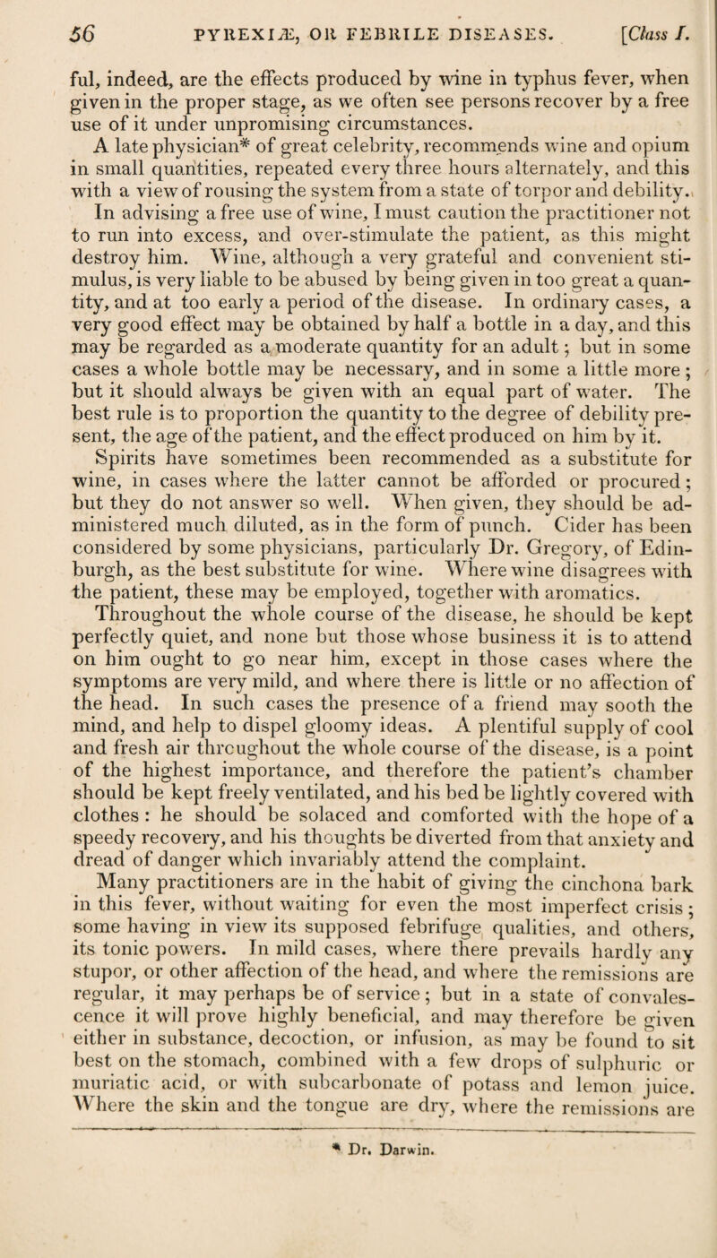 weakness of the body in general, or of the stomach in particular. Among the latter may be enumerated intemperance of every kind, late hours, intense application to study, long want of rest, much grief or anxiety of mind, great sensuality, long continued fatigue, exposure to cold, particularly by getting wet in the feet, too free a use of acidulated liquors, a sudden change from a full to a spare diet, excessive evacuations, accumulated acidity in the prirnae vies, violent passions of the mind, &c. A full diet of animal food, ragouts, and rich sauces, with a free use of spirituous and fermented liquors, par¬ ticularly of wines abounding with tartar, together with indolence and inactivity, are the causes which give rise to corpulency and a full habit of body; hence the frequency of gout among the rich. Dr. Darwin mentions, it is a common opinion that this disease is as frequently owing to gluttony in eating, as to intemperance in drinking fermented or spirituous liquors; but that he has never seen any person afflicted with the gout who has not drank freely of fermented liquors, as beer or wine ; though as the disposition to all the diseases which have originated from intoxication is in some degree hereditary, a less quantity of spirituous potation will induce the gout in those who inherit the disposition or constitutional bias from their parents. A fit of the gout is sometimes brought on by severe exercise or walking far, and sometimes by a sprain ; and that the disease occa¬ sionally takes place from an hereditary predisposition or suscepti¬ bility is beyond doubt, as youths of a tender age, and females who have been remarked for their abstemiousness, have been attacked with it. A predisposition to become affected with this and some other diseases, particularly scrofula and mania, on the application of ex¬ citing causes, does certainly exist in the human race. In some in¬ stances it is more strongly marked than in others, but predisposition 'of itself may be inert and insufficient to produce disease : it requires for this purpose the application of an exciting cause. Such is the light in which we should view what are termed hereditary predis¬ position and hereditary disease. A peculiar saline acrimony existing in the blood, in such a pro¬ portion as to irritate and excite to morbid action the minute termi¬ nations of the arteries in certain parts of the body, has been as¬ signed by some physicians as the proximate cause of gout. Dr. Cullen supposed it to be a loss of tone in the extremities of the sys¬ tem, while it is in a vigorous and plethoric state, and the energy of the brain still retains its vigour. Dr. Darwin thought that it arises from the inirritability or defective irritation of some part of the sys¬ tem, the consequence of which is torpor and inflammation. The opinion most generally entertained by modern physicians is, that the gout proceeds from an accumulation of humours in the relaxed vessels of the ligaments and tendons of the joints; but concerning the nature of those humours, different opinions are