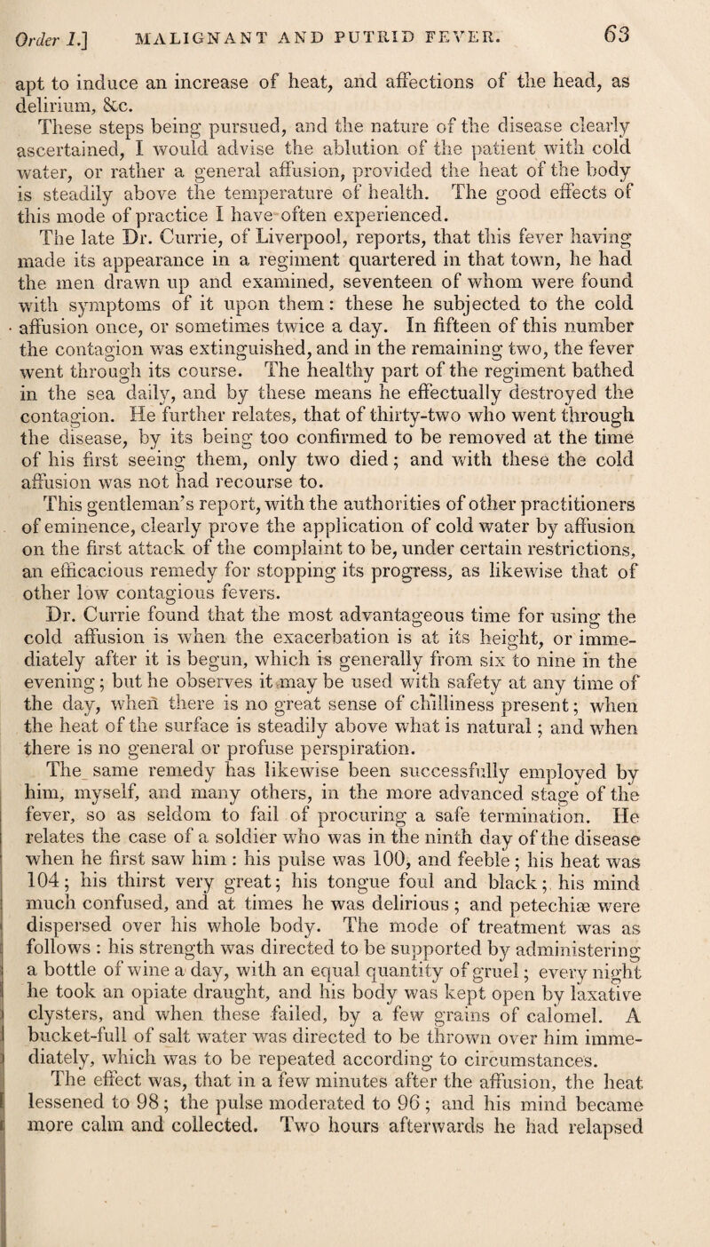 Oi'tl^r 11.] DROPSY OF THE BELLY. 563 which shows a tendency to gangrene, arises on anasarcous legs. Linen rags, moistened in a strong solution of the superacetate of lead in water, in the proportion of two drachms of the former to half a pint of the latter, will be a good application in all such cases, even in preference to the cinchona bark, in the form either of fomenta¬ tions or poultices. In the inflammatory affection of the lower extremities, accompanying anasarca, Dr. Ferriar found much advantage from an infusion of digitalis used as a lotion. The diet in all anasarcous cases ought to be light and nourishing, consisting chiefly of meats which are of easy digestion, and pungent aromatic vegetables, as garlic, mustard, onions, cresses, horseradish, shalot, &c. For common drink the patient may use any of the diuretic infusions before recommended. If wine is wished for, Rhenish will be most proper. If he lives in a damp situation, he ought to be removed into a dry one, and, if possible, into a warmer climate. ASCITES, or DROPSY of ti-ie BELLY. This disease is marked by a tense swelling of the abdomen, accompanied by an evident fluctuation. The water is usually collected in the sac of the peritoneeum, or general cavity of the abdomen; but sometimes it is found entirely without the peritonaeum, and between this and the abdominal muscles. Collections of water, in some instances, begin by sacs formed upon and connected with one or other of the viscera, as happens frequently in the ovaria of women, as also on the surface of the liver. —- (See Hepatitis.) These form that disease which has : been termed encysted dropsy. Hydatids have been supposed ) to give rise to them. In addition to the causes which have been enumerated as pro¬ ductive of anasarca, certain local affections, as diseases of the Vel, 31. Be Infus. Digitalis, f. 5vj. Tinct. Card C. -- Cascaril. aa f. 3iss. M. , ft. Haustus, ter in die capiendus. Vel, 32. Be Pulv. Cinnam. C. gr. x. ■- Gentian, gr. xv. -- Digital, gr. j. M. ft. Pule, mane, hora raerid. vespereque su* mendus. Vel, 33. Px Pulv. Calumb. gr. xv. -- Zingib. gr. x. —-Scillae, gr. j. Potassoe Supertart. 3j. M. ft. Pulv, ter die capiendus. Ur, 31. Take Infusion of Foxglove, six drachms. Compound Tincture of Cardamom, Tincture of Cascarilla, of each one drachm and a half. Mix them as a draught, to be taken three times a day. Or, 32. Take Compound Powder of Cinna¬ mon, ten grains. Powder oi Gentian, fifteen grains. -Foxglove, one grain. Mix them. This powder may be taken every morning, noon, and evening. Or, 33- Take Powder of Calumba, fifteen grains. -Ginger, ten grains. -__ Squill, one grain. -Supertartraie of Potass, one drachm. Mix them. This powder is to be taken thrice a day.