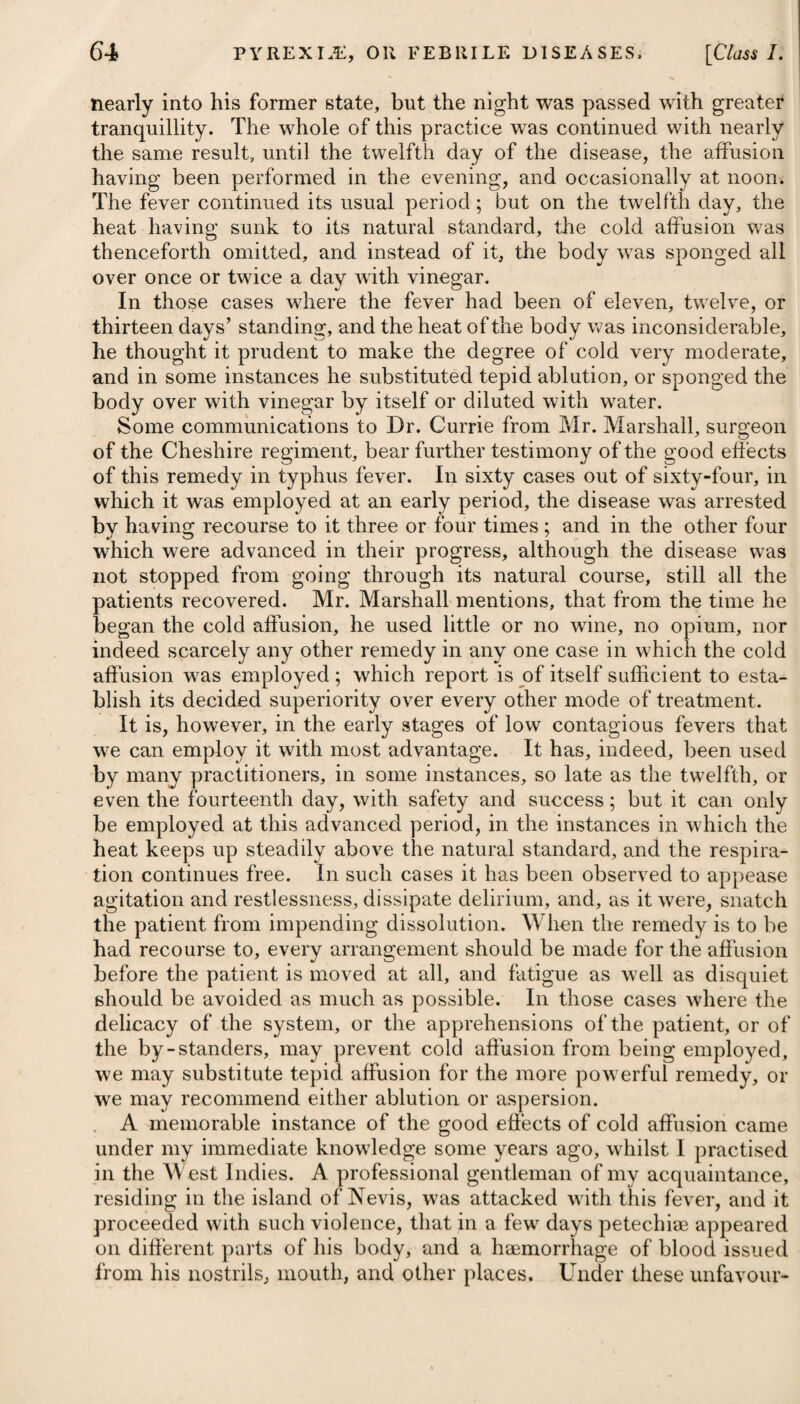 Order II.] WATER IN THE HEAD. 569 necessary for producing inflammation of the tunica vaginalis may be more than the testis can bear. Under such a diversity of opinion experience alone can determine at last in favour of one or other of the methods proposed, simple incision being that recommended by Mr. Bell. — HYDROCEPHALUS, or WATER in the HEAD. Pyrexia, violent and continued pain in the head, particularly across the brow, stupor, dilatation of the pupils, suffused redness of the eyes, great sensibility and aversion to light, suddenly interrupted sleep, with screaming, nausea, vomiting, and obstinate costiveness, with the dejections glossy, and of a dark green colour when pro¬ cured by medicines, the pulse at first preternaturally quick, after¬ wards becoming inordinately slow,' and convulsions, are the patho¬ gnomic symptoms of this disease. One of the earliest criterions is the patient being uneasy on raising his head from the pillow, and wishing to lie down again immediately. Hydrocephalus is almost peculiar to young children, being rarely known to extend beyond the age of twelve or fourteen, and it seems more frequently to arise in those of a scrofulous and ricketty habit than in others; or at least among those who have the pecu¬ liarities of skin, complexion, and features, which indicate scrofula. It is an affection which has been observed to pervade families, affecting all or the greater part of the children at a certain period of their life; which seems to show, that in some cases it depends more on the general habit than on any local affection or accidental cause. It is to be distinguished from apoplexy by its being attended with fever, and from simple typhus by the paroxysms being very irregular, with perfect intermissions, many times in a day. What¬ ever difficulties there may be in the early stage, particularly in in¬ fants, there is no disease more easily distinguished in the more advanced stages than hydrocephalus ; indeed, how can we mistake, when we see a child rolling its head on the pillow, or perhaps saw¬ ing the air with one hand, while the opposite side is palsied ; with a hectic on the cheek, his eyelids half concealing the pupil, and the eyes deprived of their vivacity by the filmy covering of the cornea; the complete dilatation of one or both pupils, and the suffusion of the adnata; drawing a long sigh; frequently grinding his teeth; quite incoherent, or in a state of complete insensibility; with a burning fever on the skin, or sweat forced from every pore, and all these symptoms alternating with, and at last finished by a palpi¬ tating breathing;, and violent convulsions*? The disease has generally been supposed to arise in consequence either of an immediate affection of the sensorium, from some gene¬ ral disease, as fever, or of injuries done to the brain itself, by blows. * See Essay on Hydrocephalus Acutus, by J. Cheyne, M. D.