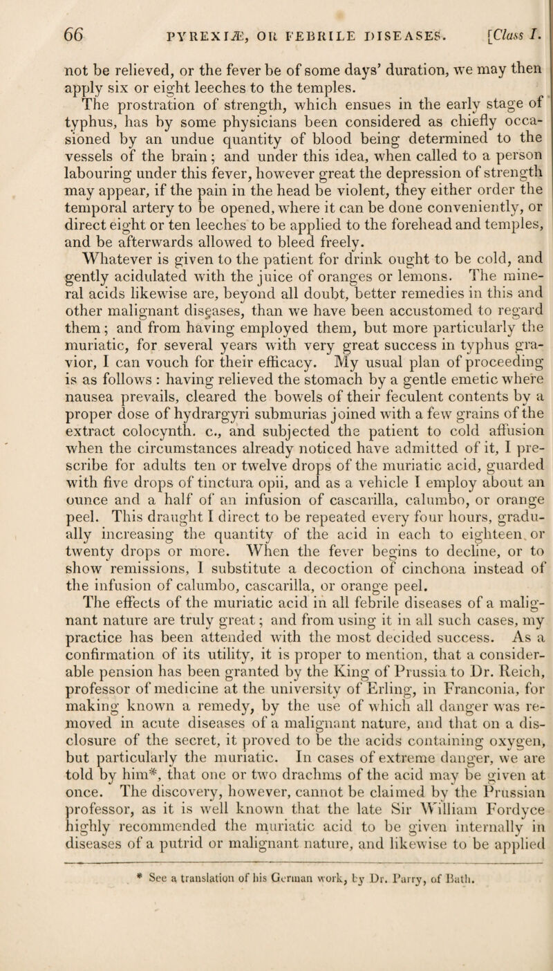 a residence near the coast is practicable it should be adopted. Where the disease gives way, and a decided diminution of the fever, pain, and enlargement of the abdomen, has taken place, we may recommend sea-bathing at first with a bath heated to about 80 degrees, and so reduce the heat gradually, until at last the patient can safely bear the sea-water at its usual temperature. If it should be winter, the water may be heated to about 65 or 70 degrees. SYPHILIS, OR THE VENEREAL DISEASE. The part of the world where this disease first originated has been much disputed, some looking upon it as of French extraction, and others supposing it to have been brought from America by the soldiers of Christopher Columbus. Be this as it may, it is certain that it was first observed at the siege of Naples in the year 1493, and that from thence it spread very rapidly throughout Fi •ance, Spain, Germany, and other kingdoms. The syphilitic poison is peculiar to the human species, and pro¬ duces no effect whatever on any of the brute creation, as has incontestably been proved by repeated experiments, from whence we might infer that it was intended not only as a check against any deviation from the rules of connubial chastitv, but likewise as an incentive (if I may be allowed the expression) to the gay and young, to form, at an early period of life, a satisfactory and honourable alliance, by which they may be enabled to gratify the passions implanted in them by nature, and propagate the species, without the risk of disease. Some practitioners of the present day go so far as to doubt the existence of this virus, and even deny the specific power of mercury. Syphilitic poison cannot, as happens in other eruptive com¬ plaints, such as the small-pox, measles, Sic., be conveyed in the form of vapour, or, in other words, by breathing air which is contaminated by a person labouring under it. To give rise to syphilis, it is necessary that the matter or poison should be applied to some part which is soft or covered with a mucous membrane, or else to some place where there exists either an excoriation, ulcer, or wound. It has been doubted whether it is'possible for the disease to be communicated from the mother to the infant in utero. However rare such an occurrence may be, still it is very possible, and many well-authenticated cases are on record to substantiate this fact. Venereal matter is always sure to occasion a conversion of the mucus of the part, or of the fluids of the wound or ulcer to which. it has been applied, into matter similar to itself; and when a. sufficient quantity has been produced, it excites an inflammation: in the mucous membrane or glands, or in the wound or ulcer,: and is then absorbed into the system, and but very seldom before. !