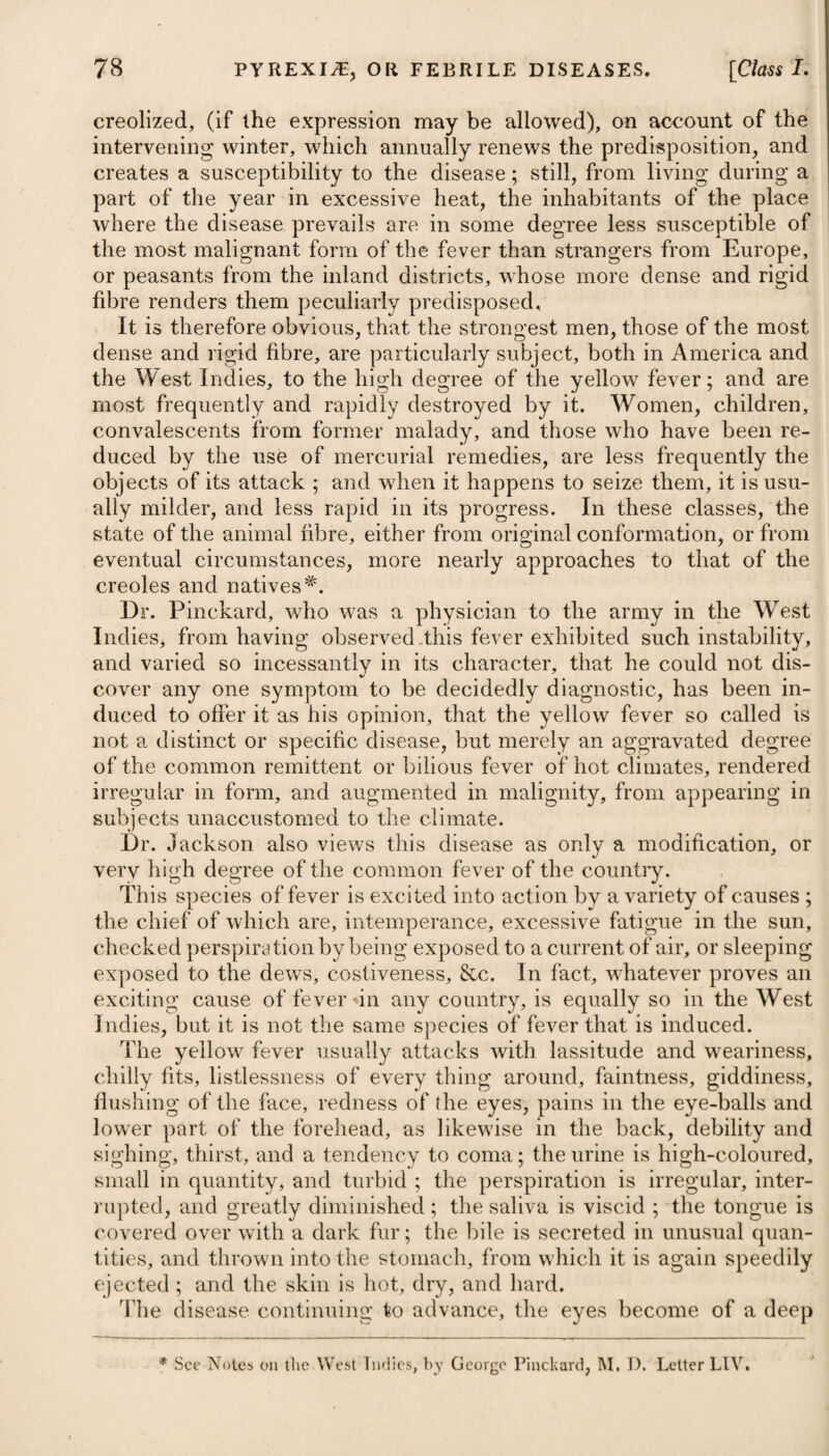 a person seized with this fever in an affected part of the town, and conveyed to one that is healthy, or carried into the country, does not communicate it, he asserts, to the neighbourhood, nor to those immediately around him. He therefore is of opinion, that the yellow fever is generated by the impure air or vapour which issues from the new-made earth or ground raised on the muddy and filthy bottom of rivers, and which deteriorate the air above it, in like manner as air becomes offensive and injurious when it approaches or passes over a body of vegetable or animal matter in a state of putrefaction. It appears that the shores of the rivers of New York and Phila¬ delphia have undergone great and rapid alterations from their natural state within a few years, on account of the vast increase of commerce, and for the sake of making wharfs; and I)r. Miller mentions, it is only in such parts where these alterations have taken place, that the yellow fever has been produced. The parts where little or no alteration has taken place on the east and north river, and which continue nearly in their natural state, do not produce the yellow fever. He adds, eighty new wharfs have been made since the war; the consequence of which has been, that great quantities of filth and corruptible matter, deposited in the muddy bottom of the river contiguous to the shore, and which produced no ill effect while exposed to the air and washed twice every four-and-twenty hours, have been covered over several feet deep with new earth, and closely pent up so as to exclude the tide. It is in these places, and these only, that the yellow fever is produced, we are told. On the other hand, we are informed by Hr. Hosack, who is pro¬ fessor of the theory and practice of physic and clinical medicine in the university, New York, as well as by many other physicians of eminence in America, that the yellow fever did not originate there from domestic causes, but was exclusively of foreign origin*, and contagious in a confined deteriorated atmosphere and unventilated situations. Hr. Bancroftt is of opinion, that the only existing cause of yellow fever is the application of marsh miasmata to the human body, and that the disease is really a marsh remittent fever. He thinks him¬ self justified, from repeated observations, in concluding that the joint influence of marsh miasmata, and of an atmosphere unusually and sufficiently heated, upon persons habituated to a cold or tem¬ perate climate, is, of itself, fully capable of causing an epidemic yellow fever, resembling that which lias committed such ravages in the West Indies, the United States of America, and the South of Europe. We are told by him, that the common bilious remittent of hot climates, which is universally admitted to be the effect of miasmata, differs from the yellow fever only by being less violent; that at the utmost their symptoms only vary in degree, and conse- * See American Medical and Philosophical Register, t See his Essay on the Disease culled Yellow Fever.