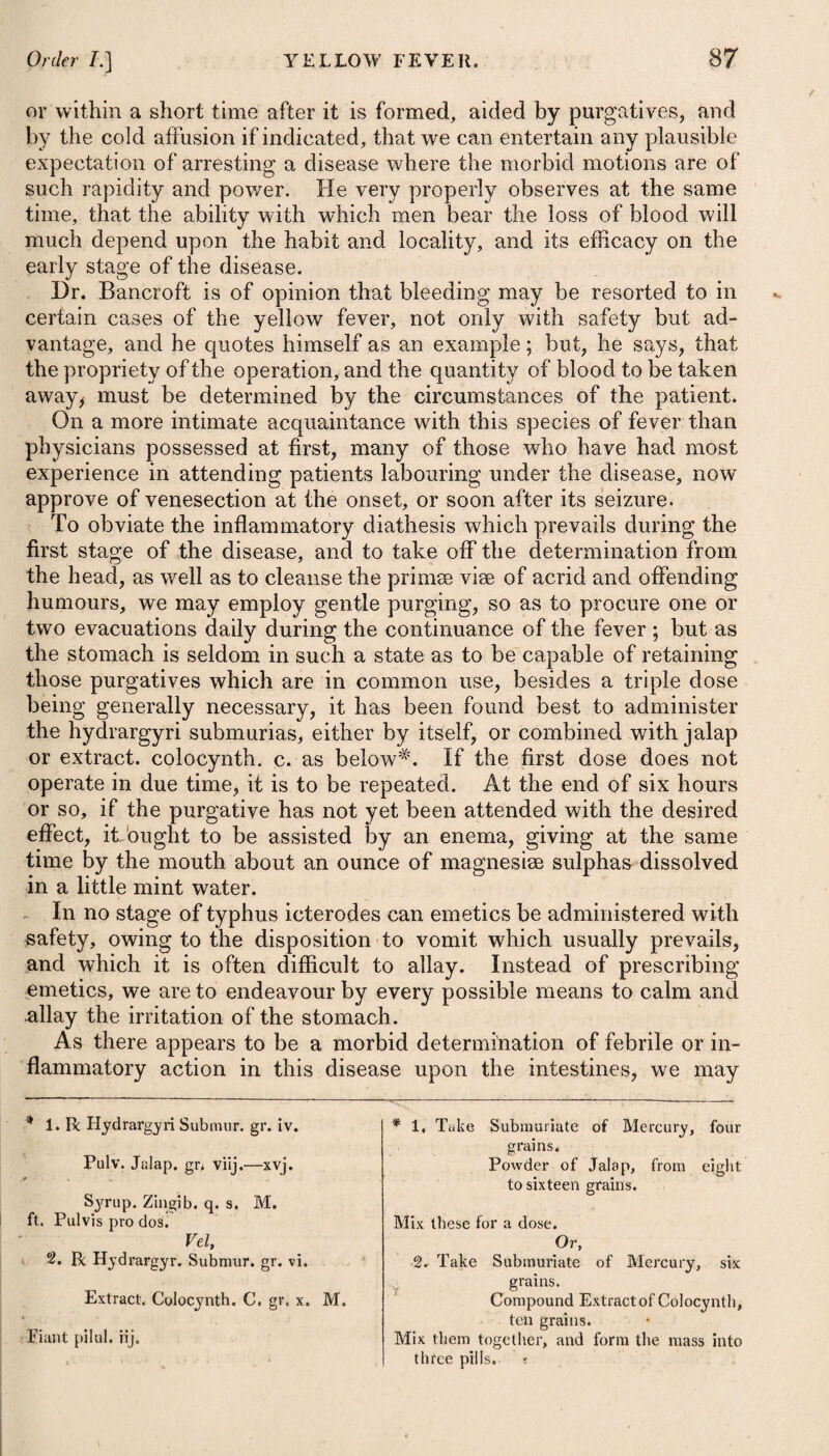 Nodes on the bones are to be relieved by rubbing them every j night with a small quantity of mercurial ointment, or by wearing a plaster of the same nature over them, assisted by a decoction of the woods, or mezereon* *, together with opiates, where the pain is: i great. In inveterate cases, where the surface of the bone becomes!* carious, it will be found necessary either to make an incisiom: through the integuments and periosteum the whole length of the diseased part, or to apply a caustic to it for the purpose of procur¬ ing an exfoliation; but this last will require great caution and skill, and in applying it some expertness will be requisite, to prevent it from spreading to a greater extent than what is intended, or may really be necessary. Acetic acid will remove corns in one or two applications with the greatest certainty, and, if not carefully managed, the surround¬ ing cuticle also which it happens to touch. To large verrucae or warts with broad bases, the same application will be effectual. Those that are pendulous with narrow necks may be removed with scissors; and after the oozing of blood has ceased, they may be touched with the sulphate of copper, or a solution of lunar caustic. — See Gonorrhoea. Inflammation of the iris, although frequently met with in syphilis where mercury has not been exhibited so as to affect the system, still its occurrence is more frequent as consequent upon the use of it than arising as an idiopathic disease. Under these circum¬ stances it is not surprising that some surgeons of reputation should be disposed to deny that the inflammation of the iris is a venereal inflammation, and should consider it as belonging to that class of symptoms which resemble, or are grafted upon the syphilitic, and that others should regard it as an inflammation produced by the poison of mercury T* In the early and active stage of acute inflammation of the eyes, and previous to any mercurial action being induced, it will always be advisable to have recourse to blood-letting, both from the arm, and topically by the application of several leeches to the temples. It will likewise be necessary to give one or two doses of some t See Surgical Essays by Mr. Astley Cooperand Mr. Travers, vol. i. p. 60. Aquae Menth. Vi rid. f. yj. Liquor. Tart. Antimou. U| xvj. Tinct. Opii, i|{ xx. Syr. Papav. Somnif. f. 5j. M. ft. II au st us. * 49. R Rad. Mezerei Contus. 3>j. -Glycyrrhizae, ^j. Aq. Distillat. Oij. Coque ad dimidium, et col. bibat Oss.ad Oj. in die. Mint Water, one ounce. Solution of Tartarized Antimony. twenty-four drops. Tincture of Opium, thirty drops. Syrup of Poppies, one drachm. Mix them for a draught. * 49. Take Mczcreon Root, bruised, two drachms. Liquorice Root, one ounce. Distilled Water, two pints. Boil them until the liquor is reduced to a halt, and then strain it off. JTom half a pint to a pint may he drank daily.