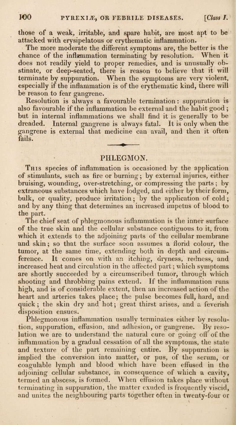 every thing that has a tendency to promote general health, and to gqard against fever, will greatly contribute to the safety of denti¬ tion, as well as to the child’s passing quickly through this hazard¬ ous period. CONVULSIONS. Violent spasmodic affections sometimes attack infants without any apparent cause ; but in general they are produced either by a lodgment of some acrid matter in the intestines, or wind pent up, or they arise from teething, worms, the sudden striking in of a rash, or the accession of some constitutional disease, as, for example, the small-pox, scarlatina, &c. Any trifling matter, capable of irri¬ tating the nervous system, will induce symptomatic convulsions in some infants; while others again will withstand a great deal. The younger and more irritable the infant is, the more liable will it be to symptomatic convulsion, especially from any consider¬ able disturbance in the first passages. We are informed by Dr. Clarke, of Dublin, that owing to mis¬ management and bad air, an epidemic convulsive disease prevailed in the lying-in hospital of that city among the infants within the first nine days, which swept off great numbers of them annually; but this was at length obviated by discovering the cause. When convulsions proceed from any other cause than an erup¬ tion of the small-pox (in which they are usually regarded as prog¬ nosticating a favourable species of it), they are always dangerous, as well as alarming. A surer indication of danger is to be drawn from the distance of the paroxysms than from the forcible con¬ tractions of the muscles during the fit. Where the intervals are short, although the fit itself be not long nor violent, the disease is to be considered as more dangerous than where severe paroxysms are attended with long intervals. In the treatment of convulsions in children, the chief object to be attended to is the removal, if possible, of the cause which has given rise to them. If they seem to be occasioned by improper food and indigestion, a gentle emetic may be given, and for this purpose we may employ a weak solution of tartarized antimony, of which a tea-spoonful may be administered every ten or fifteen minutes until the desired effect is procured. When supposed to proceed from a lodgment of acrid matter in the bowels, this ought to be removed by a laxative clyster, assisted by some gentle aperient, given by the mouth, such as calomel, followed by an infusion of senna with a little tincture of jalap ; if from flatulency, then carminatives ought to be used, as advised under that parti¬ cular head ; and if from teething, whenever the tooth can be dis¬ covered working a passage through the gum, scarifications may be made with the edge of a lancet immediately over it; and this operation we may repeat for several successive days, till either the tooth makes its way, or the convulsions cease. If scarifica¬ tions are not found to answer the purpose, we may cut boldly down