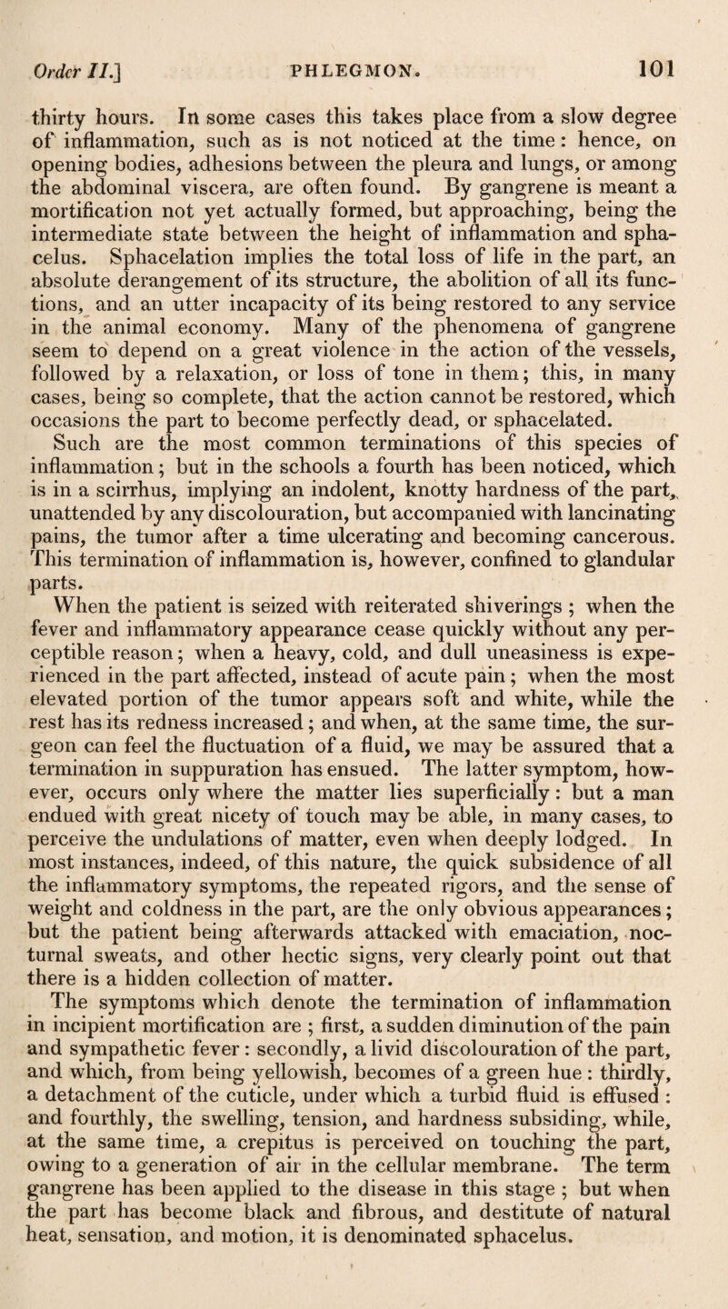 16 of the blood being thus retarded, occasions a greater extravasation of lymph in the cavity of the abdomen, so that the ordinary exertion of the absorbents is not sufficient to take up the whole lymph. Thus an ascites takes place, and in this case we must have recourse to the means advised under that head. Dropsy likewise arises sometimes from mere weakness, without any tumour of the abdominal viscera, and occasioned by the long continuance of the disease. In these instances it may be removed by exhibiting the bark of the cinchona together with stomachic bitters, diuretics, ,and chalybeates. As the strength returns, and the patient recovers his health, the dropsical appearances will diminish bv degrees. When tumours are formed in any of the abdominal viscera, it not uncommonly happens that they press on the ductus communis choledochus, the duct of the gall-bladder, the hepatic duct, or the pori biliarii; by wffiich means the bile is prevented in part, or wffiolly, from getting into the duodenum ; it is therefore absorbed, and produces jaundice of itself, without any concomitant dropsical symptom, or along with it, ascites. When this happens, the disease is generally fatal. The blood, by being determined from the blood vessels upon the abdominal viscera, when the patient becomes weak after an inter¬ mittent has continued for some months, sometimes occasions an increased secretion from the glands of the intestines, and thus gives rise to a diarrhoea. This affection usually proves more severe during the remissions and intermissions; and less severe, or ceases altogether, at the time of the accession and during the time of the paroxysm. Such diarrhoea tends to increase the weakness consi¬ derably, and not unfrequently occasions dropsical appearances. At first, cedematous swellings appear in the lower extremities; these increase, rising up to the thighs, and then to the integuments of the abdomen. Ascites also takes place. If astringent remedies be em¬ ployed, so as to put a stop to the diarrhoea, the dropsical appear¬ ances usually increase, and the intermittent continues to recur, although often very obscurely and very irregularly. If the diarrhoea be permitted to go on, or if it has been stopped, and is allowed to return by leaving off the astringents, the weakness increases in such a degree as to destroy the patient. If the bark of cinchona be exhibited, it often increases the diarrhoea without having the effect of preventing irregular returns of the attacks or exacerbations. In this case, Dr. Fordyce* says it will be best to clear the primae viae, by employing about twenty-five grains of rhubarb; after its opera¬ tion is over, to exhibit cinchona in pretty considerable quantity, such as a drachm every three hours, and to give at the same time a grain of ipecacuanha with fifteen drops of tinctura opii, together with a moderate quantity of any warm spice, every four hours. In some cases of intermittents, which have continued a great * See his Fourth Dissertation on Fever.