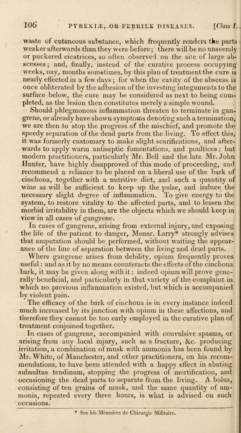 i i i . drink consist chiefly of some mild farinaceous decoction, which, while it allays thirst and supplies sufficient nourishment, tends both to moderate excitement and promote perspiration. After the removal of ophthalmia, it may sometimes be necessary to employ means to prevent its return, by continuing the use of bli sters behind the ears, or the insertion of an issue. In some instances, however, it may be connected with a debilitated habit, and then the best means of preventing its return are those which tend to strengthen the vessels of the eye, or the system in general; and these will sometimes remove habitual ophthalmia when all others have failed. One of the most powerful of these means is the cold bath, which may be employed either by immersing the whole body, or by washing the head in cold water once or twice a day. The ap¬ plication of cold water to the eyes themselves, or of any astringent collyrium, by means of an eye-cup, twice or thrice a day, may likewise be serviceable in preventing the return of ophthalmia, or removing it after it has become habitual. Cinchona, and other tonics, have also been resorted to with a good effect. In that species of the disease which has been denominated the Egyptian ophthalmia, a favourable termination will uniformly depend on our being able to moderate the inflammatory affection during its earliest stage, and therefore the first and great object of the surgeon should be directed to this end : for, if this is not affected, the structure of the visual organ will be destroyed, or be so altered as to impede or annihilate its functions. By a prompt application of proper means at the commencement, every bad symptom most likely will be arrested. Bleeding to the amount of sixteen or twenty ounces, or more, according to the urgency of the case, and the strength of the patient, is the first step to be adopted, and perhaps it may be pre¬ ferable to draw off this quantity of blood from one or both of the temporal arteries, as one or both eyes may be affected, in pre¬ ference to taking it from the arm; and to prevent secondary haemorrhage it may be advisable to secure the divided artery by the tenaculum, as the pressure of a tight bandage round the tem¬ ples will, in severe cases, add to the tumefaction of the palpebrae, and increase the pain and inflammation. Should the inflammation of the organ not be greatly moderated in six or eight hours after this bleeding, it will then be necessary to take away more blood in the same manner as before, again regulating the quantity according to the severity of the complaint. If our attempts tef subdue the inflammation still prove ineffectual at the expiration of eight hours more, and the symptoms seem to require it, the operation ought to be repeated a third time in sufficient quantity. We are told by Dr. VeitchA, that the principal remedy which * See his Treatise on the Egyptian Ophthalmia.