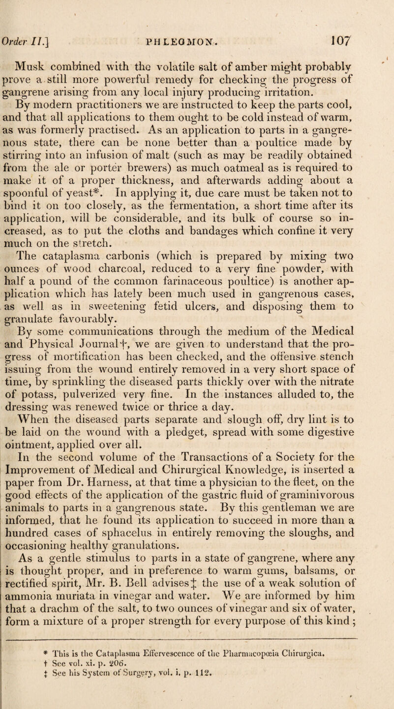 Warm gargles composed of a decoction of figs and barley-water may also be employed, and tlie best way of using them will be to permit as large a quantity as can conveniently be retained to lie on the part till it cools to the temperature of the mouth. When the matter is formed, if the tumor does not break readily, a lancet may be applied to it. During this stage of the disease, the passages to the stomach and lungs are sometimes so closed by the size and pressure of the tumour, as to endanger the life of the patient, either by suffocation, or the want of nourishment. In the first case, recourse should be had in proper time to the operation of bronchotomy, in order to keep up respiration; and in the last, the strength must be sup¬ ported by nutritive and mucilaginous clysters, consisting of animal broths, thick gruel, arrow-root, barley-water, or a solution of starch, which should be thrown up the intestines in a small quantity each time, as they will thereby be absorbed the more readily, and will not be so apt to pass off again, without affording any benefit. Before we resort, however, to bronchotomy, it may be worthy of a trial to endeavour to break the tumour, either by exciting vomiting, or by making the patient receive through an inhaler the steams arising from warm water, to which a sufficient quantify of aether has been added. The stimulus will prove so great as to succeed in many cases, particularly where the suppuration is nearly completed. In cynanche tonsillaris every part of the antiphlogistic regimen is necessary, and should be more or less strictly enjoined according to the degree of general excitement. Even where this is not very considerable, all kinds of animal food and fermented liquors must be avoided, and the diet should be light and diluent, consisting of mild vegetable matters, such as roasted apples, boiled turnips, and subacid fruits. Any fresh exposure to cold, even in the slightest cases, ought carefully to be avoided, otherwise the disease may be lengthened out to a great degree, and perhaps terminate in pneu¬ monia. The tonsils sometimes become affected with permanent swelling and induration in consequence of an attack of cynanche, giving a good deal of uneasiness to the patient. In some cases the com¬ plaint will yield to astringents ; but when it does not, and impedes his respiration or deglutition, there can be no impropriety in removing the diseased parts by a piece of wire with a noose at the end of it, or even by a pair of scissars. CYNANCHE PAItOTIDzEA, on THE MUMPS. This di sease chiefly affects children, but particularly among the lower class of people ; is often epidemic, and manifestly contagious. it is distinguished by an external moveable swelling that arises most commonly on both sides of the neck, but in some instances