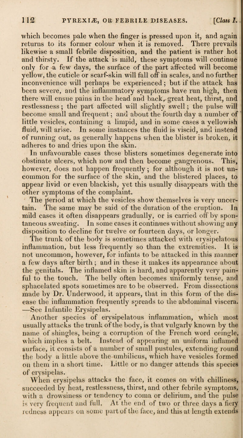 unfortunate men with the plague, under the supposition of rendering the contagion less destructive ; but by doing so, he killed two hundred of these prisoners : and fortunately for the rest, the inocu- lator, after having performed the operation on himself, soon died of his own treatment. By a paper read before the Royal Society of London, on the 27th of June, 1816, it appears, from comparative experiments on the disinfecting powers of vinegar, chlorine, and the fumes of sulphur, that the best and most efficacious method of disinfecting letters coming from places supposed to be visited by the plague, is to expose them to the fumes of burning sulphur, mixed with nitrate of potass. MILIARIS, or MILIARY FEVER. This fever takes its name from the small pustules or bladders which appear on the skin, resembling in shape and size the seeds of millet, being in general numerous on the breast, back, and other parts where there is most moisture on the skin. It may be distin¬ guished from the other exanthemata by its pathognomic symptoms, the peculiar sour and rank odour of the sweat, attended with dejection of spirits, oppression, and sense of constriction about the precordia, anxiety, and frequent sighing. Many of our modern physicians seem to think that the disease is never a primary one, but arises in consequence of some other; particularly where much sweating has been excited, either by keeping the patient too warm, or by giving heating medicines. All debilitating powers, such as a lax habit of body, weakness, however induced, excessive evacuations, the presence of irritating matter in the primse vise, the period of child-birth, long-continued menstruation, &c. maybe regarded, most probably, as predisposing causes, while the hot regimen is to be looked upon as the principal exciting cause of the eruption. This conclusion seems justifiable, as it is found, that wdvatever the state of the patient may be, miliary eruption is very generally avoided by exposure to cool air, and administering cold liquors. It has been observed to affect both sexes, and persons of all ages and constitutions, but that females of a delicate habit are most liable to it, particularly in child-bed. It is, however, by no means a contagious disease, and has rarely, if ever, been known to prevail epidemically. Moist variable weather predisposes most to this eruption, and its occurrences are more usual in the spring and autumn than in the other seasons. Winter is the least favourable to its appearance. Miliary fever makes its attack with a slight shivering, succeeded by heat, restlessness, loss of strength, depression of spirits, anxiety, sighing, difficulty of breathing, oppression at the chest, and a low quick pulse. The tongue appears white, the mouth is dry, the body costive, and when the disease is violent, coma or delirium