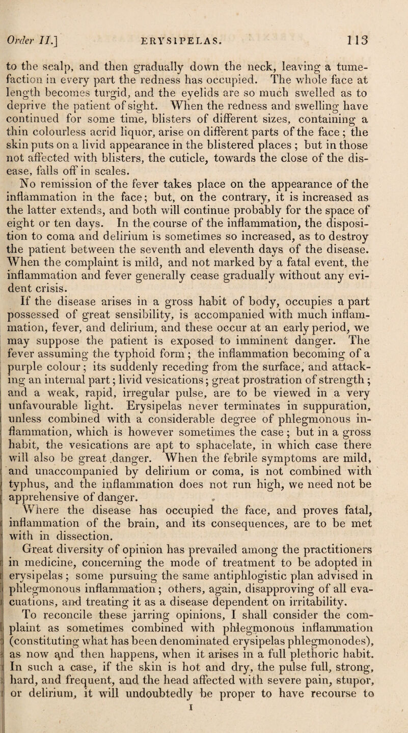 of an hypochondriac, which by dividing, help to conquer the tedium of his day. However sceptical a physician may be with regard to the inherent or permanent qualities of any medicine, it is his duty, perhaps, to take advantage of the tide of opinion, and he may honestly make use of his patient’s credulity, in order to relieve him from the pressure of his disease, and render the partial weakness of his mind instrumental to the general restoration of his corporeal strength #. The complaints of hypochondriacs should be treated by the physician as of real existence; and from whatever cause they may arise, it is his province to employ his art to subdue it; not to ruffle an irritable mind by unseasonable levity, or expose a morbid sensi¬ bility to insult and reproach. From the slow evacuation of the stomach in melancholic tempe¬ raments, acidity often prevails in a high degree with hypochon¬ driacs ; to obviate which, and answer the second indication of cure, it will be necessary for the patient to make use of absorbents and alkalies, as advised under the head of Dyspepsia. Vomiting, though sometimes employed, is by no means suited to this disease. Costiveness, which is another frequent symptom in hypochon¬ driasis, is to be obviated by instituting a regular custom of periodi¬ cally soliciting an evacuation by voluntary and persevering efforts once or twice a day at certain hours: and until the desired inten¬ tion can be established in this way, some gentle laxative may be taken occasionally, as mentioned under the head of Dyspepsia. Harrowgate water may be used with a fair prospect of advantage in correcting the obstinate costive habit of body that accompanies hypochondriasis ; and this habit, when removed by mineral waters, appears to be less liable to return than when only the resinous and drastic cathartics are employed. Flatulency is another constant attendant, and is to be prevented i of which will likewise be found under the head of Dyspepsia. Besides these affections, hypochondriacs are apt to be troubled with spasmodic pains in the head and stomach : to relieve which, it i may be proper to employ such medicines as sether, musk, and j opium, either given separately or combined together f. * See Essay on Nervous Diseases, by John Reid, M.D. f 1. R Spirit. /Ether. Sulph. xx.—xxx. t 1. Take Spirit of Sulphuric /Ether, from thirty to forty-five drops, for a dose. pro dos. Vel, Or, 2. R Misturse Moschi, f. Jiss 2. Take Musk Mixture, one ounce and a half. Spir. /Ether. Sulphur. Ut xx. M. Spirit of Sulphuric iEther, thirty- drops. ft. Haustus, ter in die sutnendus. Make them into a draught, to be taken three