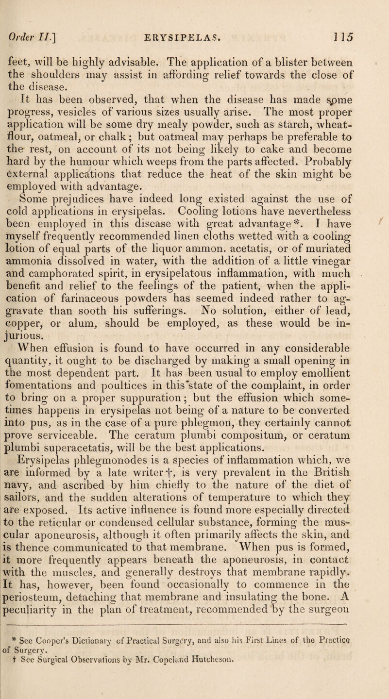 an useful class of medicines, and therefore we may advise frequent doses of the subcarbonate of potass dissolved in a little veal broth throughout the course of the day, and at night an anodyne. In most cases of diarrhoea strong purgatives are found to prove injurious ; but where it arises from an acrimony, which is extremely tenacious, and that adheres closely to the internal surface of the intestines, or is retained in their folds, those of a mild nature are the only remedies that can remove the disease, and ought therefore in such a cas$ to be employed. The neutral salts will be proper pur¬ gatives on this occasion, particularly the magnesise sulphas, sodae sulphas, and soda phosphorata. Should diarrhoea proceed from acrid or poisonous substances taken into the stomach, the patient must drink plentifully of diluting liquors, with fat broths, to promote a vomiting; and to carry the remainder downwards a purge of the oleum ricini may im¬ mediately afterwards be administered. To remove the irritation, small doses of tinctura opii may be taken after the purge operates. When gout, repelled from the extremities, falls on the intestines and occasions a diarrhoea, it must again be solicited towards the extremities by wTarm fomentations, cataplasms, or blisters. The perspiration is at the same time to be promoted by drinking plentifully of wine whey. If these means fail, a gentle dose of some stomachic purgative, such as the tinctura rhei compos, may be given; after which the absorbent mixture just recommended may be used in frequently-repeated doses, with an addition of ten or twelve drops of tinctura opii to each. Tinct. Opii, tRxxiv. ft. Mistura, cujus sumat seger cochl. arapla ij. pro re nata. Vel, 7. R Misturae Corn. Usti. Oj. in die pro potu ordinario. Vel, 3. R Ammoniae Subcarbonat. gr. x. Aq. Menth. Pip. f. Ijjss. Tinct. Opii, tlf x. Syr. Rosm, f. 3j. M. ft. Haustus, bis in die adhibendus. Vel, 9. R Magnesia?., 3ij. Pulv. Rhei, gr. viij. -Cinnam. Comp. gr. x. M. ft. Pulvis, mane vespereque sumendus. Vel, 10. R Pulv. Creta? C. cum Opio, gr. xv. Confect. Rosae, -q. s. ft. Bolus, bis in die capiendus. Tincture of Opium, forty drops. Of this mixture let the patient take two large spoonsful occasionally. Or, 7. Take Mixture of Burnt Hartshorn, one pint in the course of the day, as ordinary drink. 0r, 8. Take Subcarbonate of Ammonia, ten * grains. Peppermint Water, one ounce and a half. Tincture of Opium, fifteen drops. Syrup of Roses, one drachm. Mix them, and let this draught be taken twice a day. Or, 9. Take Magnesia, two scruples. Powder of Rhubarb, eight grains. Compound Powder of Cinnamon, ten grains. Mix them, and take this powder night and morning. 0r, 10. Take Compound Powder of Chalk with Opium, fifteen grains. Confection of Roses, a sufficiency to form a bolus, which may be taken i twice a day.