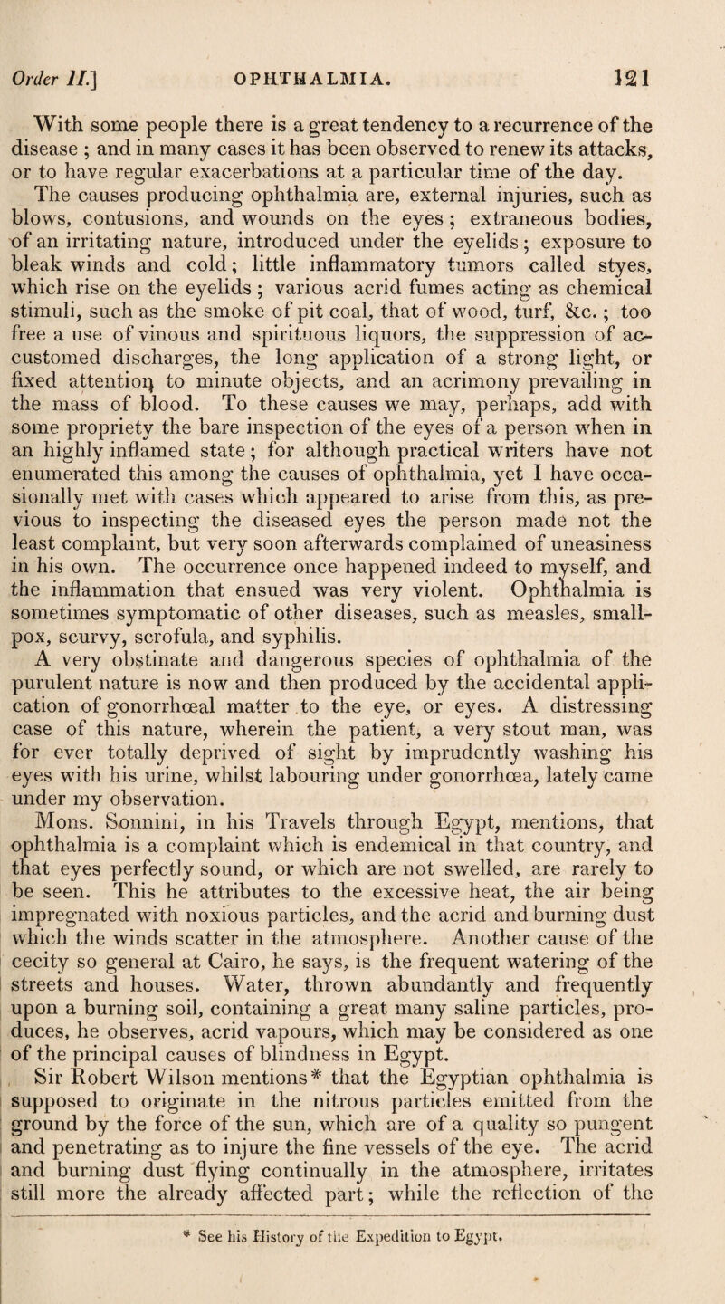 Where the disease is not of an inveterate nature it may easily be removed by washing the parts affected with some kind of astringent lotion*; and where this fails, recourse may be had to the remedies advised for the cure of herpes. The application of mushroom catsup to the pimples is reported to be a very effica¬ cious remedy. A poultice of the flowers of the ring-worm bush, French guayava tree (cassia alata), is much employed in the West India islands, as are also lime juice and gunpowder. It seldom happens that an internal use of medicine is necessary. Where the disease is very inveterate, some gentle alterative, such as the pilul. hydrargyr. submur. compos, with a decoction of the woods, may probably be most proper.—See Herpes. Many of the schools in the vicinity of London, and indeed throughout the whole kingdom, have of late been much annoyed by the appearance of this disease among their youth under a very inveterate form, and chiefly occupying the scalp. This peculiarity is owing, no doubt, to using the same comb for the infected and the healthy; and in this way it may very readily be communicated. By an inattention to this circumstance, I was once a witness of the disorder being very generally propagated through a large school of boys. They were in fact inoculated with the teeth of the comb imbued with matter from the head of the boy who was first affected, and who was an Indian or Creole lately arrived from the West Indies. A modem writerf has treated on this disease under the name of tinea capitis contagiosa, but in my opinion it is distinct from tinea. The ring-worm generally appears on the head in a small circle of redness, which increases in diameter by degrees, and contracts a branny scurf, the hair separating at the roots from the slightest touch. After one circle has made its appearance, other similar circles may be expected soon to show themselves, till they reach one to another, and at length occupy the whole of the scalp. Unless proper means are resorted to in time, glandular swellings will ensue, and sometimes ulcerations. When the scalp is much affected, the treatment to be adopted should be to shave the head every four or five days; to bathe it twice or thrice a day with a lotion of the sulphate of zinc; and to apply every night a little of the unguentum hydrargyri nitratis, washing this off again the next morning with warm water and soap and a bit of flannel. In inveterate cases, where glandular swellings or ulcerations attend, we may advise alteratives inter¬ nally, such as the hydrargyri submurias. t See Mr. Wm. Cooke’s Treatise on Tinea Capitis Contagiosa. * 1. R Zinc. Sulphat. 3ss.—5'». Plumbi Superacet. gr. xv. Aq. Distillat. f. jvj. M. * 1. Take Sulphate of Zinc, half a drachm to a drachm. Superacetate of Lead, fifteen grains. Distilled Water, six ounces. Mix them for a wash.