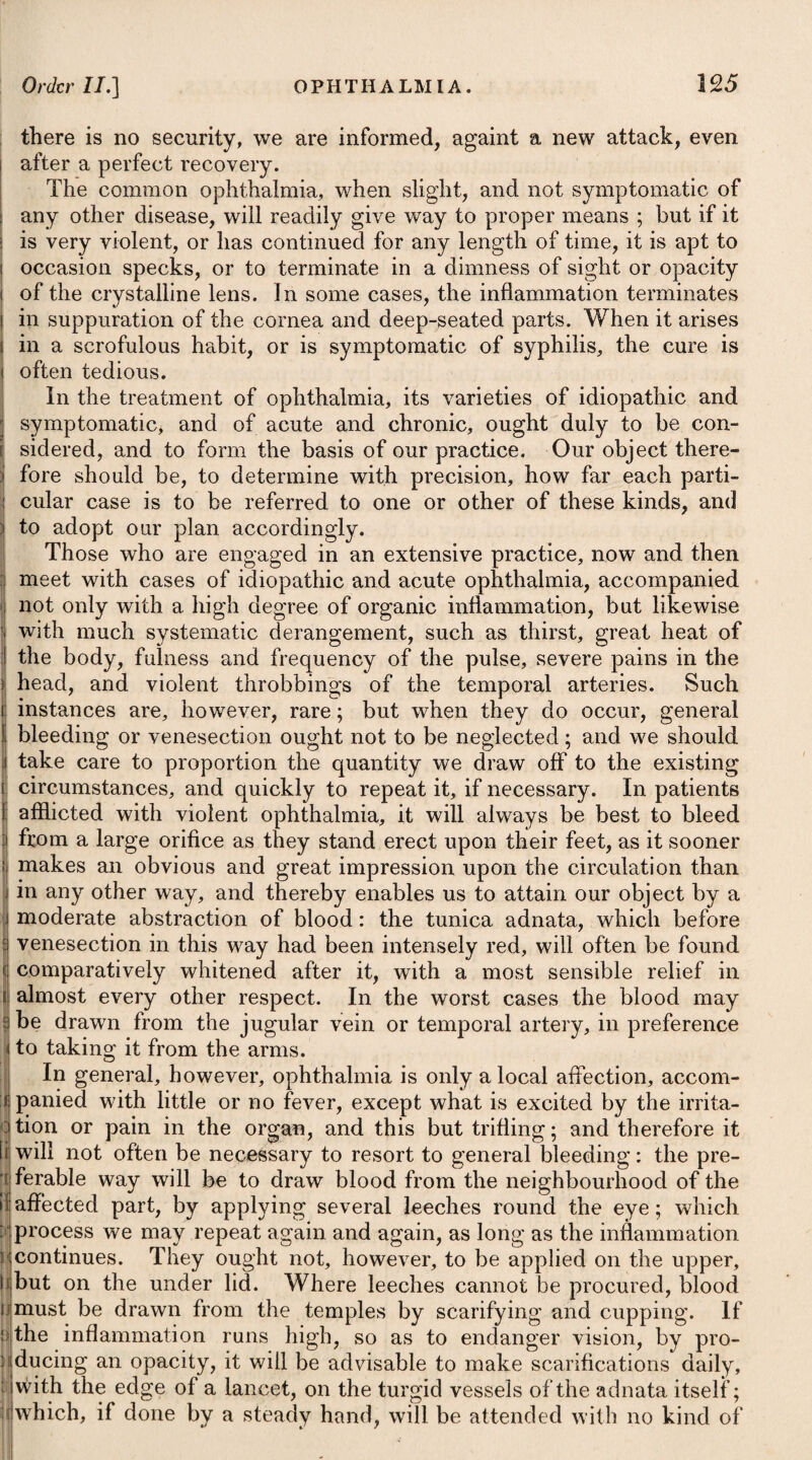 When an excess of purging attends, the medicines advised under the head of Diarrhoea will be necessary. The other means and remedies directed for the cure of cachexia aphthosa, in the former part of this publication, will likewise be proper in this species of thrush, to which head I must beg leave to refer the reader. PROLAPSUS ANI, OR FALLING OF THE FUNDAMENT. We often meet with this disease in children of a weak habit, or who have been much afflicted with severe purgings. It is also a frequent consequence of irritation in the rectum, arising from the nestling of ascarides in the gut. In prolapsus ani, considerable advantages have been experienced from a frequent use of astringent injectionsparticularly of an infusion of galls or oak-bark; and when a small proportion of opium is added to the liquor, it tends greatly to lessen the irritation in the extremity of the rectum. The same may be used as a wash to the protruded parts, after which they may be sprinkled with a little Armenian bole, powdered very fine, and then be reduced. To effect this, we should first order the protruded parts to be well fomented with a decoction of poppy-heads, after which we are to make a gradual and general compression of the protruded gut, and thereby reduce it, and place it within the anus. In children it is often difficult to reduce the last folds if the finger is pushed through the orifice, for when it is again withdrawn, the gut slips down. We may, therefore, twist a piece of stiff paper into the form of a cone, soften the point by Wetting it, and oil the surface : having done this, place it upon the point of the finger, and so push the last portion of the gut within the anus : the cone will slip out easily without bringing down the gut with itf. Another way of reducing the prolapsus is by using a piece of distended gut to push it up, and this distended gut may be pressed up altogether within the rectum, so as to replace it effectually. On letting out the air from the distended gut, it is readily to be brought out without the prolapsus following it. The child should not be permitted to strain, nor take the usual position at stool. It should be kept in the erect posture, and his t See Mr. Charles Bell’s Treatise on Diseases of the Urethra. * 4. R Decoct. Quercus, f. Jiv. Tinct. Opii, tR viij.— xj. ft. Enema. Vel, 5. R Liquor. Calcis, f. Infus. Gallar. f. aa 31]. Vini Opii, tR viij. M. ft. Enema. * 4. Take Decoction of Oak Bark, four ounces. Tincture of Opium, twelve to fifteen drops. Mix them for a clyster. Or, 5. Take Lime Water, Infusion of Galls, of each two ounces. Vinous Tincture of Opium, twelve drops; for an injection.