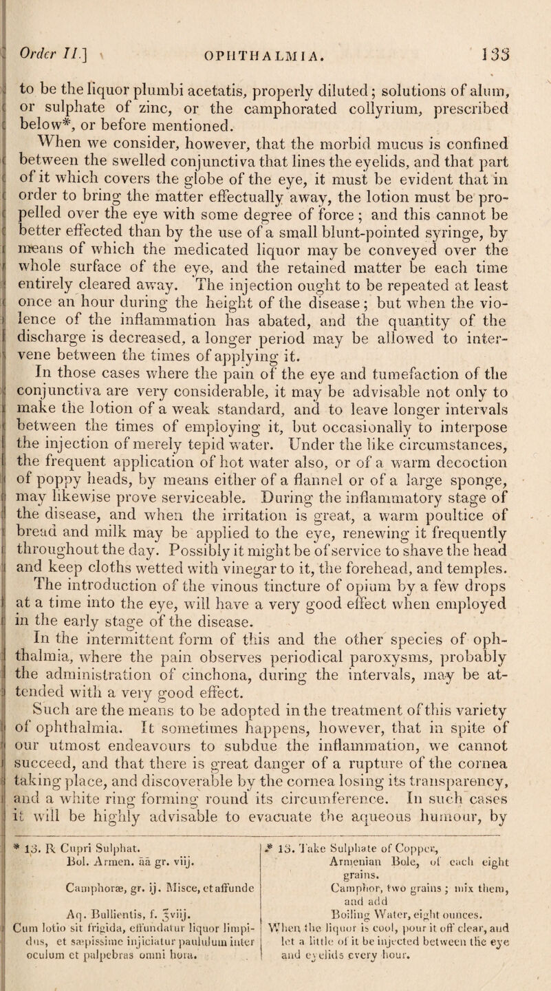 298 tion, with his head somewhat inclined backwards ; to drink freely of cold liquors, and to make use of an antiphlogistic regimen. Besides these means, he may immerse his head in water impreg¬ nated with ammonia muriata, or common salt, and snuff vinegar diluted with cold water frequently up the nose; or he may throw some astringent wash# repeatedly up the nostril from which the hmmorrhage proceeds, by means of a syringe. Should the bleeding nevertheless continue, a dossil dipped either in a solution of the sulphate of copper in water, the sulphate of iron in brandy, or in Ruspini’s styptic, may be introduced up the nostril. A tent wetted with the compound tincture of benzoin, and afterwards rolled in equal parts of alum and sulphate of zinc, may be tried upon a failure of the former. One of the most powerful styptics, however, which we can use, is powder of charcoal. In epistaxis, it may be applied by means of tents, first moistened with water, and then dipped in this powder; but in slight cases, it will answer by being taken like snuff. To assist the effect of all such applications, a little cold water may be sprinkled with the fingers on the patient’s face, and the genitals of a male be immersed now and then in the same fluid. Dr. Darwin mentions in his Zoonomia the case of a lady who had a continued haemorrhage from her nose for several days ; the ruptured vessel was not to be reached by plugs up the nostrils, and the sensibility of her fauces was such, that nothing could be borne behind the uvula. After venesection, and other common applications, she was directed to immerse her whole head in a pail of water, which was made colder by the addition of several handsful of salt; in consequence of which, the haemorrhage im¬ mediately ceased, and returned no more; but her pulse con¬ tinuing hard, she was necessitated to lose blood from the arm, on the succeeding day. In epistaxis, the application of pressure to the mouth of the * 1. R Zinc. Sulphat. 3j. Plumbi Superacet. gr. x. Aquae Distillat. f. Jx. M. ft. Injectio. Vel, 2. R Aluminis in pulv. trit. 3ij. Aq. Rosae, f. Jvj. Acidi Acetici, f. Jj. M. Vel, 3. R Tinct. Ferri Muriatis, f. 3iss. Aq. Distillat. f. ^vj. M. Vel, 4. R Acid. Sulph. Dilul. f. 3iss—f. 5ij. Aq. Purae, f. *ijss. M. * 1. Take Sulphate of Zinc, one drachm. Superacetate of Lead, ten grains. Distilled Water, ten ounces. Mix them for an injection. Or, 2. Take Powdered Alum, two drachms. Rose Water, six ounces. Distilled Vinegar, one ounce. Mix them, and use the liquor as a wash or injection. Or, 3. Take Tincture of the Muriate of Iron, one drachm and a half. Distilled Water, six ounces. Mix them. Or, 4. Take Diluted Sulphuric Acid, a drachm and a half, or two drachms. Pure Water, two ounces and a half. Mix them.