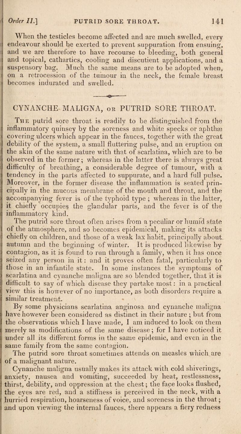 ..a chiefly to cold ; and he considers the peculiar dryness of the atmo¬ sphere of Barbadoes, arising from its being cleared of woods, with which the other West India islands abound, as the circumstance which renders the people of Barbadoes particularly liable to this complaint. What the real cause may be I will not pretend to de¬ termine, but I think it may be owing more likely to some peculiarity in the waters of that island. The inhabitants of certain districts abounding with saline and mineral springs are more frequently afflicted, we well know, with diseases of the glands in the neck, such as the goitre and Derbyshire neck, than persons residing in other situations. Although there is some little difference in the appearance of the two affections here described, the Barbadoes disease strongly re¬ sembling the chronic stage of phlegmasia dolens (see this affection), still both require a similar treatment at their onset. Notwithstanding that the fever which precedes the inflammatory affection of the groin sometimes run high, still it seldom will be necessary, in elephantiasis, to have recourse to the lancet in order to moderate it. Should any great degree of nausea prevail, it may be advisable to give an emetic; and after its operation, if the body should be costive, some gentle purgative maybe administered. To promote a moderate perspiration, the diaphoretics advised under the head of Simple Fever may be prescribed ; to assist the effect of which, the patient should drink plentifully of warm diluting liquors. The parts affected are to be well fomented with cloths dipped in a warm infusion of emollient herbs, and afterwards be wrapped up in flannel. At the commencement warm bathing might possibly be of use. When the fever goes off, the cinchona may be given with advan¬ tage ; and it is probable that an issue put into the thigh might be serviceable. If suitable means have been neglected on the first attack of the disease, and the leg has become much enlarged, with a scaly and irregular surface, no cure can be expected. It is probable, however, that gentle alteratives #, with warm bathing, might somewhat retard its progress. The decoct, sarsaparillae compos, mezerei, or lobelise syphiliticse (see Lues and Leprosy), might also be used with advan¬ tage, changing the one for the other as the circumstances of the case may seem to require. * 1. R Antimon. Sulphureti Praecipit. 9ij. Hydargyr. Submuriat. 9j. Pulv. Gum. Guaiac. 3j. Syrup. Simpl. q. s. M. Fiant pilulap, xxx. Capiat j. vel. ij. mane et node, quotidie cum Decoct. Sarsaparil. Compos. Oss. * 1. Take Precipitated Sulphur of Anti¬ mony, two scruples. Submuriate of Mercury, one scruple. Powdered Gum Guaiacum, one drachm. Syrup, a sufficiency to form the mass, out of which let thirty [rills be made. One or two of these may be taken night and morning, with half a pint of the Com¬ pound Decoction of Sarsaparilla.